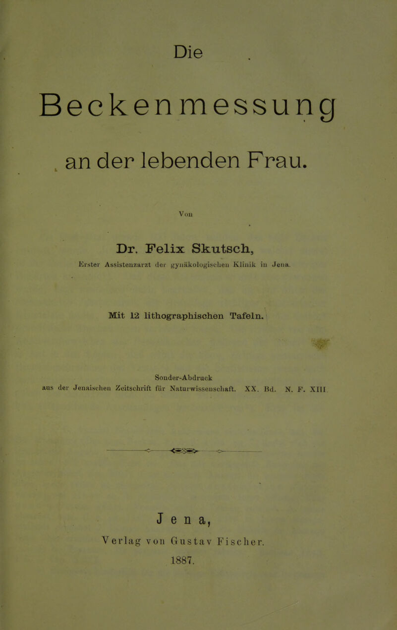 Die Becken m essung an der lebenden Frau. Voii Dr. Felix Skutscli, Brater Assistenzarzt der gynäkologischen Klinik in Jena. Mit 12 lithographischen Tafeln. Sonder-Abdruck aus der Jenaischen Zeitschrift für Naturwissenschaft. XX. Bd. N. P. XIII Jena, Verlag von Gustav Fischer. 1887.