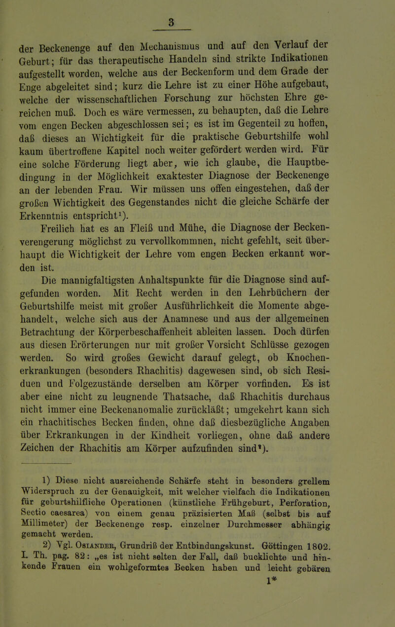 der Beckenenge auf den Mechanismus und auf den Verlauf der Geburt; für das therapeutische Handeln sind strikte Indikationen aufgestellt worden, welche aus der Beckenform und dem Grade der Enge abgeleitet sind; kurz die Lehre ist zu einer Höhe aufgebaut, welche der wissenschaftlichen Forschung zur höchsten Ehre ge- reichen muß. Doch es wäre vermessen, zu behaupten, daß die Lehre vom engen Becken abgeschlossen sei; es ist im Gegenteil zu hofien, daß dieses an Wichtigkeit für die praktische Geburtshilfe wohl kaum übertroöene Kapitel noch weiter gefördert werden wird. Für eine solche Förderung liegt aber, wie ich glaube, die Hauptbe- dingung in der Möglichkeit exaktester Diagnose der Beckenenge an der lebenden Frau. Wir müssen uns offen eingestehen, daß der großen Wichtigkeit des Gegenstandes nicht die gleiche Schärfe der Erkenntnis entspricht1). Freilich hat es an Fleiß und Mühe, die Diagnose der Becken- verengerung möglichst zu vervollkommnen, nicht gefehlt, seit über- haupt die Wichtigkeit der Lehre vom engen Becken erkannt wor- den ist. Die mannigfaltigsten Anhaltspunkte für die Diagnose sind auf- gefunden worden. Mit Recht werden in den Lehrbüchern der Geburtshilfe meist mit großer Ausführlichkeit die Momente abge- handelt, welche sich aus der Anamnese und aus der allgemeinen Betrachtung der Körperbeschaffenheit ableiten lassen. Doch dürfen aus diesen Erörterungen nur mit großer Vorsicht Schlüsse gezogen werden. So wird großes Gewicht darauf gelegt, ob Knochen- erkrankungen (besonders Rhachitis) dagewesen sind, ob sich Resi- duen und Folgezustände derselben am Körper vorfinden. Es ist aber eine nicht zu leugnende Thatsache, daß Rhachitis durchaus nicht immer eine Beckenanomalie zurückläßt; umgekehrt kann sich ein rhachitisches Becken finden, ohne daß diesbezügliche Angaben über Erkrankungen in der Kindheit vorliegen, ohne daß andere Zeichen der Rhachitis am Körper aufzufinden sind'). 1) Diese nicht ausreichende Schärfe steht in besonders grellem Widerspruch zu der Genauigkeit, mit welcher vielfach die Indikationen für geburtshilfliche Operationen (künstliche Frühgeburt, Perforation, Sectio caesarea) von einem genau präzisierten Maß (selbst bis auf Millimeter) der Beckenenge resp. einzelner Durchmesser abhängig gemacht werden. 2) Vgl. Osiandee, Grundriß der Entbindungskunst. Göttingen 1802. I. Th. pag. 82: „es ist nicht selten der Fall, daß bucklichte und hin- kende Frauen ein wohlgeformtes Becken haben und leicht gebären 1*