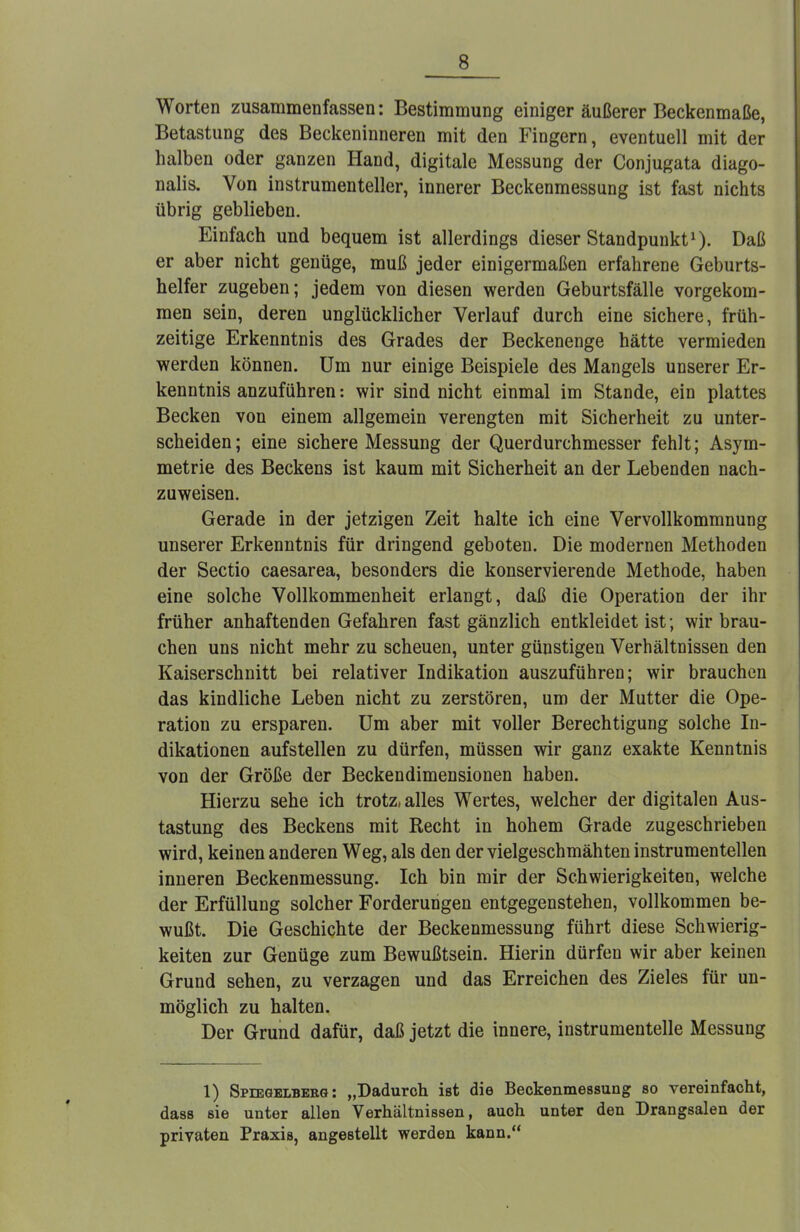 Worten zusammenfassen: Bestimmung einiger äußerer Beckenmaße, Betastung des Beckeninneren mit den Fingern, eventuell mit der halben oder ganzen Hand, digitale Messung der Conjugata diago- nalis. Von instrumenteller, innerer Beckenmessung ist fast nichts übrig geblieben. Einfach und bequem ist allerdings dieser Standpunkt1). Daß er aber nicht genüge, muß jeder einigermaßen erfahrene Geburts- helfer zugeben; jedem von diesen werden Geburtsfälle vorgekom- men sein, deren unglücklicher Verlauf durch eine sichere, früh- zeitige Erkenntnis des Grades der Beckenenge hätte vermieden werden können. Um nur einige Beispiele des Mangels unserer Er- kenntnis anzuführen: wir sind nicht einmal im Stande, ein plattes Becken von einem allgemein verengten mit Sicherheit zu unter- scheiden; eine sichere Messung der Querdurchmesser fehlt; Asym- metrie des Beckens ist kaum mit Sicherheit an der Lebenden nach- zuweisen. Gerade in der jetzigen Zeit halte ich eine Vervollkommnung unserer Erkenntnis für dringend geboten. Die modernen Methoden der Sectio caesarea, besonders die konservierende Methode, haben eine solche Vollkommenheit erlangt, daß die Operation der ihr früher anhaftenden Gefahren fast gänzlich entkleidet ist; wir brau- chen uns nicht mehr zu scheuen, unter günstigen Verhältnissen den Kaiserschnitt bei relativer Indikation auszuführen; wir brauchen das kindliche Leben nicht zu zerstören, um der Mutter die Ope- ration zu ersparen. Um aber mit voller Berechtigung solche In- dikationen aufstellen zu dürfen, müssen wir ganz exakte Kenntnis von der Größe der Beckendimensionen haben. Hierzu sehe ich trotz, alles Wertes, welcher der digitalen Aus- tastung des Beckens mit Recht in hohem Grade zugeschrieben wird, keinen anderen Weg, als den der vielgeschmähten instrumenteilen inneren Beckenmessung. Ich bin mir der Schwierigkeiten, welche der Erfüllung solcher Forderungen entgegenstehen, vollkommen be- wußt. Die Geschichte der Beckenmessung führt diese Schwierig- keiten zur Genüge zum Bewußtsein. Hierin dürfen wir aber keinen Grund sehen, zu verzagen und das Erreichen des Zieles für un- möglich zu halten. Der Grund dafür, daß jetzt die innere, instrumentelle Messung 1) Spiegelberg : „Dadurch ist die Beckenmessung so vereinfacht, dass sie unter allen Verhältnissen, auch unter den Drangsalen der privaten Praxis, angestellt werden kann.