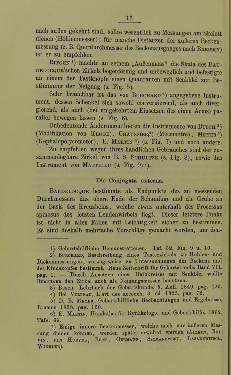 nach außen gekehrt sind, sollte wesentlich zu Messungen am Skelett dienen (Höhlenmesser); für manche Distanzen der äußeren Becken- messung (z. B. Querdurchmesser des Beckenausganges nach Breisky) ist er zu empfehlen. Ritgen *) machte an seinem „Außenmass die Skala des Bau- DELOCQUE'schen Zirkels bogenförmig und unbeweglich und befestigte an einem der Tastknöpfe einen Quadranten mit Senkblei zur Be- stimmung der Neigung (s. Fig. 5). Sehr brauchbar ist das von Burchard2) angegebene Instru- ment, dessen Schenkel sich sowohl convergierend, als auch diver- gierend, als auch (bei umgekehrtem Einsetzen des einen Arms) pa- rallel bewegen lassen (s. Fig. 6). Unbedeutende Änderungen bieten die Instrumente von Busch 3) (Modifikation von Kluge), Chaussieri4) (M6cometre), Meyer5) (Kephalopelycometer), E. Martin 6) (s. Fig. 7) und noch andere. Zu empfehlen wegen ihres handlichen Gebrauches sind der zu- sammenlegbare Zirkel von B. S. Schultze (s. Fig. 8), sowie das Instrument von Matthieu (s. Fig. 9)7). Die Conjugata externa. Baudelocque bestimmte als Endpunkte des zu messenden Durchmessers das obere Ende der Schamfuge und die Grube an der Basis des Kreuzbeins, welche etwas unterhalb des Processus spinosus des letzten Lendenwirbels liegt. Dieser letztere Punkt ist nicht in allen Fällen mit Leichtigkeit sicher zu bestimmen. Es sind deshalb mehrfache Vorschläge gemacht worden, um den- 1) Geburtshilfliche Demonstrationen. Taf. 32. Fig. 9 u. 10. 2) Buechabd, Beschreibung eines Tasterzirkels zu Höhlen- und Dickenmessungen, vorzugsweise zu Untersuchungen des Beckens und des Kindskopfes bestimmt. Neue Zeitschrift für Geburtskunde. Band VII. pag i. — Durch Ansetzen eines Halbkreises mit Senkblei wollte Bübchaed den Zirkel auch als Neigungsmesser benutzen. 3) Busch, Lehrbuch der Geburtskunde. 5. Aufl. 1849. pag. 420. 4) Bei Velpeau, L'art des accouch. 3. ed. 1835. pag. 72. 5) D. E. Meies, Geburtshilfliche Beobachtungen und Ergebnisse. Bremen 1838. pag. 160. 6) E. Maetin, Handatlas für Gynäkologie und Geburtshilfe. 1862. Tafel 69. 7) Einige innere Beckenmesser, welche auch zur äußeren Mes- sung dienen können, werden später erwähnt werden (Aitken, Boi- VIN, VAN HüEVEL, BECK, GEBMANN, SzYMANOWSKI, LaZABEWITSCH, Winexee).