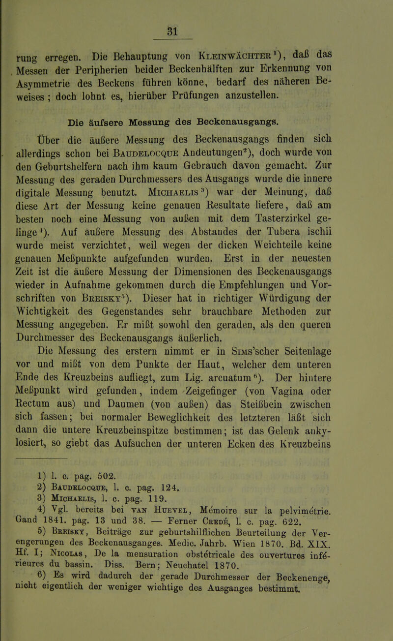 rung erregen. Die Behauptung von Kleinwächterdaß das Messen der Peripherien beider Beckenhälften zur Erkennung von Asymmetrie des Beckens führen könne, bedarf des näheren Be- weises ; doch lohnt es, hierüber Prüfungen anzustellen. Die äufsere Messung des Beckenausgangs. Über die äußere Messung des Beckenausgangs finden sich allerdings schon bei Baudelocque Andeutungen'2), doch wurde von den Geburtshelfern nach ihm kaum Gebrauch davon gemacht. Zur Messung des geraden Durchmessers des Ausgangs wurde die innere digitale Messung benutzt. Michaelis3) war der Meinung, daß diese Art der Messung keine genauen Resultate liefere, daß am besten noch eine Messung von außen mit dem Tasterzirkel ge- linge4). Auf äußere Messung des Abstandes der Tubera ischii wurde meist verzichtet, weil wegen der dicken Weichteile keine genauen Meßpunkte aufgefunden wurden. Erst in der neuesten Zeit ist die äußere Messung der Dimensionen des Beckenausgangs wieder in Aufnahme gekommen durch die Empfehlungen und Vor- schriften von Breisky5). Dieser hat in richtiger Würdigung der Wichtigkeit des Gegenstandes sehr brauchbare Methoden zur Messung angegeben. Er mißt sowohl den geraden, als den queren Durchmesser des Beckenausgangs äußerlich. Die Messung des erstem nimmt er in SiMs'scher Seitenlage vor und mißt von dem Punkte der Haut, welcher dem unteren Ende des Kreuzbeins aufliegt, zum Lig. arcuatum6). Der hintere Meßpunkt wird gefunden, indem Zeigefinger (von Vagina oder Rectum aus) und Daumen (von außen) das Steißbein zwischen sich fassen; bei normaler Beweglichkeit des letzteren läßt sich dann die untere Kreuzbeinspitze bestimmen; ist das Gelenk anky- losiert, so giebt das Aufsuchen der unteren Ecken des Kreuzbeins 1) 1. c. pag. 502. 2) Baudelocque, 1. c. pag. 124. 3) Michaelis, 1. c. pag. 119. 4) Vgl. bereits bei van Huevel, Memoire sur la Pelvimetrie. Gand 1841. pag. 13 und 38. — Ferner Cbede, 1. c. pag. 622. 5) Beeiset, Beiträge zur geburtshilflichen Beurteilung der Ver- engerungen des Beckenausganges. Medic. Jahrb. Wien 1870. Bd. XIX. Hf. Ij Nicolas, De la mensuration obst&ricale des ouvertures infe'- rieures du bassin. Diss. Bern; Neuchatel 1870. 6) Es wird dadurch der gerade Durchmesser der Beckenenge, nicht eigentlich der weniger wichtige des Ausganges bestimmt.