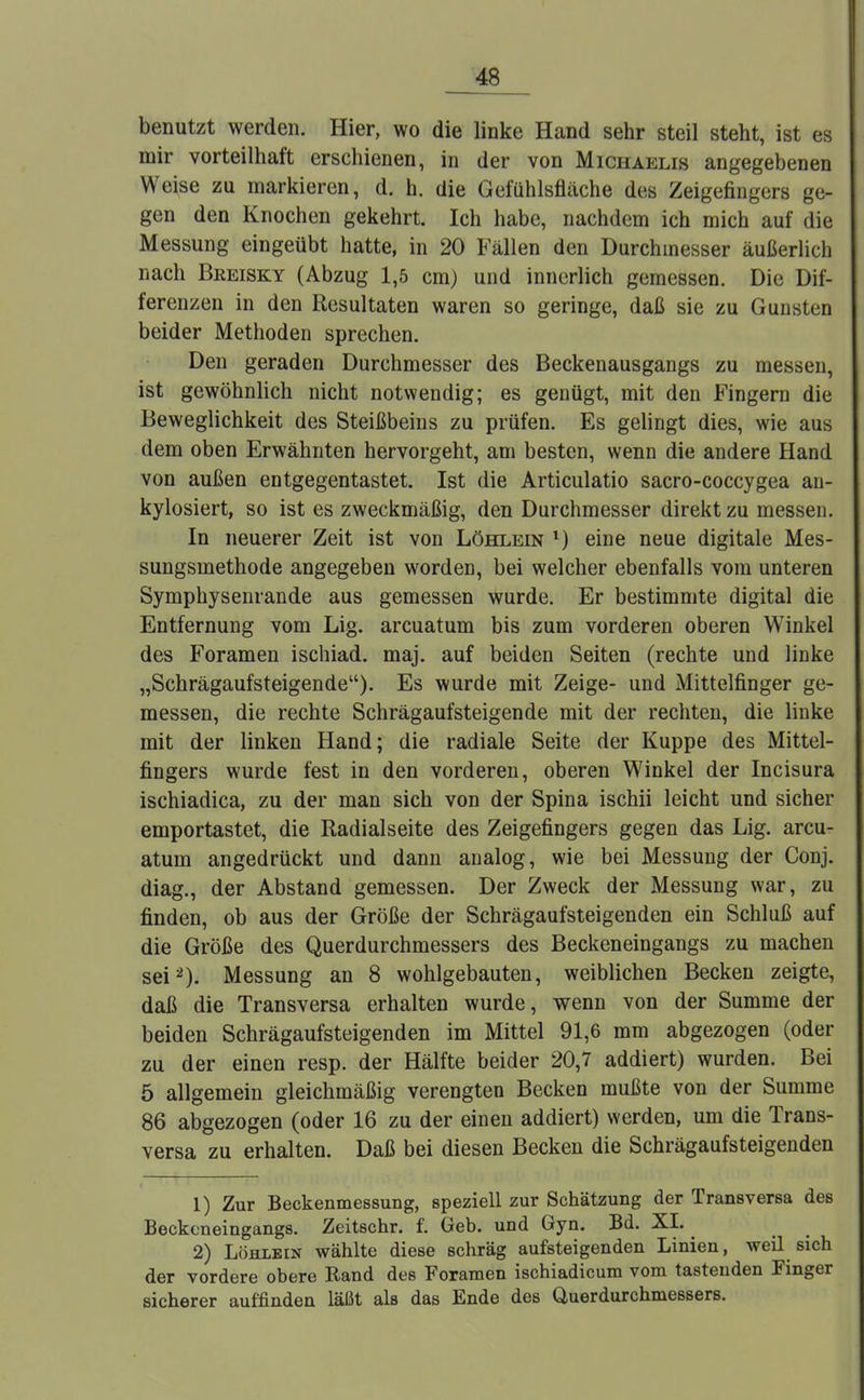 benutzt werden. Hier, wo die linke Hand sehr steil steht, ist es mir vorteilhaft erschienen, in der von Michaelis angegebenen Weise zu markieren, d. h. die Gefühlsfläche des Zeigefingers ge- gen den Knochen gekehrt. Ich habe, nachdem ich mich auf die Messung eingeübt hatte, in 20 Fällen den Durchmesser äußerlich nach Breisky (Abzug 1,5 cm) und innerlich gemessen. Die Dif- ferenzen in den Resultaten waren so geringe, daß sie zu Gunsten beider Methoden sprechen. Den geraden Durchmesser des Beckenausgangs zu messen, ist gewöhnlich nicht notwendig; es genügt, mit den Fingern die Beweglichkeit des Steißbeins zu prüfen. Es gelingt dies, wie aus dem oben Erwähnten hervorgeht, am besten, wenn die andere Hand von außen entgegentastet. Ist die Articulatio sacro-coccygea an- kylosiert, so ist es zweckmäßig, den Durchmesser direkt zu messen. In neuerer Zeit ist von Löhlein *) eine neue digitale Mes- sungsmethode angegeben worden, bei welcher ebenfalls vom unteren Symphysenrande aus gemessen wurde. Er bestimmte digital die Entfernung vom Lig. arcuatum bis zum vorderen oberen Winkel des Foramen ischiad. maj. auf beiden Seiten (rechte und linke „Schrägaufsteigende). Es wurde mit Zeige- und Mittelfinger ge- messen, die rechte Schrägaufsteigende mit der rechten, die linke mit der linken Hand; die radiale Seite der Kuppe des Mittel- fingers wurde fest in den vorderen, oberen Winkel der Incisura ischiadica, zu der man sich von der Spina ischii leicht und sicher emportastet, die Radialseite des Zeigefingers gegen das Lig. arcu- atum angedrückt und dann analog, wie bei Messung der Conj. diag., der Abstand gemessen. Der Zweck der Messung war, zu finden, ob aus der Größe der Schrägaufsteigenden ein Schluß auf die Größe des Querdurchmessers des Beckeneingangs zu machen sei2). Messung an 8 wohlgebauten, weiblichen Becken zeigte, daß die Transversa erhalten wurde, wenn von der Summe der beiden Schrägaufsteigenden im Mittel 91,6 mm abgezogen (oder zu der einen resp. der Hälfte beider 20,7 addiert) wurden. Bei 5 allgemein gleichmäßig verengten Becken mußte von der Summe 86 abgezogen (oder 16 zu der einen addiert) werden, um die Trans- versa zu erhalten. Daß bei diesen Becken die Schrägaufsteigenden 1) Zur Beckenmessung, speziell zur Schätzung der Transversa des Beckeneingangs. Zeitschr. f. Geb. und Gyn. Bd. XI. ^ 2) Löhlein wählte diese schräg aufsteigenden Linien, weil sich der vordere obere Rand des Foramen ischiadicum vom tastenden Finger sicherer auffinden läßt als das Ende des Querdurchmessers.