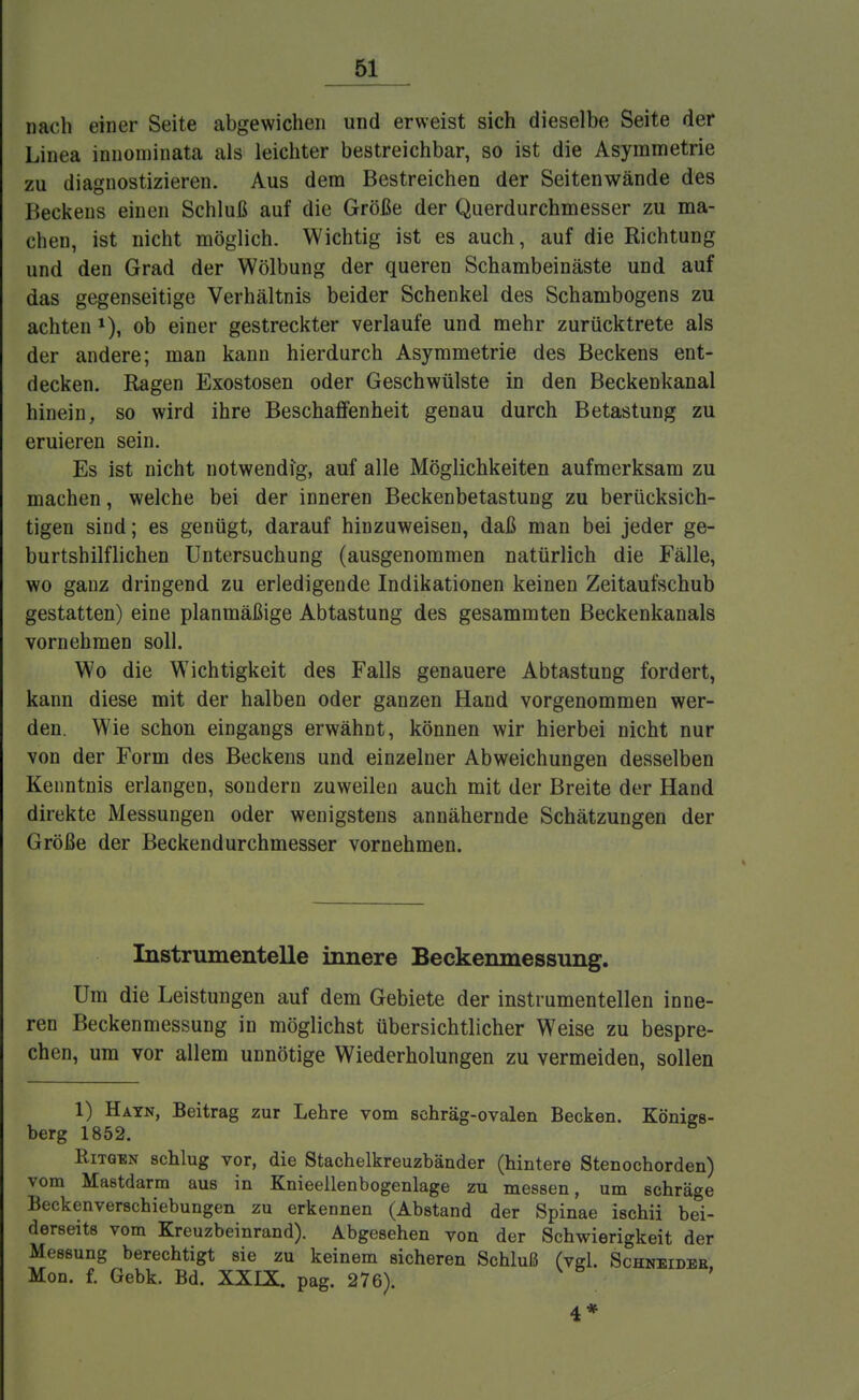 nach einer Seite abgewichen und erweist sich dieselbe Seite der Linea innoininata als leichter bestreichbar, so ist die Asymmetrie zu diagnostizieren. Aus dem Bestreichen der Seitenwände des Beckens einen Schluß auf die Größe der Querdurchmesser zu ma- chen, ist nicht möglich. Wichtig ist es auch, auf die Richtung und den Grad der Wölbung der queren Schambeinäste und auf das gegenseitige Verhältnis beider Schenkel des Schambogens zu achten 1), ob einer gestreckter verlaufe und mehr zurücktrete als der andere; man kann hierdurch Asymmetrie des Beckens ent- decken. Ragen Exostosen oder Geschwülste in den Beckenkanal hinein, so wird ihre Beschaffenheit genau durch Betastung zu eruieren sein. Es ist nicht notwendig, auf alle Möglichkeiten aufmerksam zu machen, welche bei der inneren Beckenbetastung zu berücksich- tigen sind; es genügt, darauf hinzuweisen, daß man bei jeder ge- burtshilflichen Untersuchung (ausgenommen natürlich die Fälle, wo ganz dringend zu erledigende Indikationen keinen Zeitaufschub gestatten) eine planmäßige Abtastung des gesammten Beckenkanals vornehmen soll. Wo die Wichtigkeit des Falls genauere Abtastung fordert, kann diese mit der halben oder ganzen Hand vorgenommen wer- den. Wie schon eingangs erwähnt, können wir hierbei nicht nur von der Form des Beckens und einzelner Abweichungen desselben Kenntnis erlangen, sondern zuweilen auch mit der Breite der Hand direkte Messungen oder wenigstens annähernde Schätzungen der Größe der Beckendurchmesser vornehmen. Instrumentelle innere Beckenmessung. Um die Leistungen auf dem Gebiete der instrumentellen inne- ren Beckenmessung in möglichst übersichtlicher Weise zu bespre- chen, um vor allem unnötige Wiederholungen zu vermeiden, sollen 1) Hayn, Beitrag zur Lehre vom schräg-ovalen Becken. Königs- berg 1852. Ritgen schlug vor, die Stachelkreuzbänder (hintere Stenochorden) vom Mastdarm aus in Knieellenbogenlage zu messen, um schräge Beckenverschiebungen zu erkennen (Abstand der Spinae ischii bei- derseits vom Kreuzbeinrand). Abgesehen von der Schwierigkeit der Messung berechtigt sie zu keinem sicheren Schluß (vgl. Schneides, Mon. f. Gebk. Bd. XXIX. pag. 276). 4*