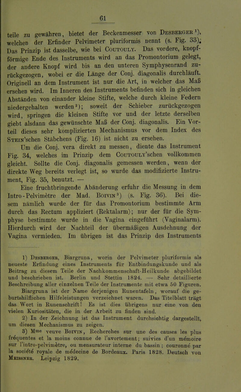 teile zu gewähren, bietet der Beckenmesser von Desbekger »), welchen der Erfinder Pelvimeter piriformis nennt (s. Fig. 33); Das Prinzip ist dasselbe, wie bei Coutouly. Das vordere, knopf- förmige Ende des Instruments wird an das Promontorium gelegt, der andere Knopf wird bis an den unteren Symphysen ran d zu- rückgezogen, wobei er die Länge der Conj. diagonalis durchläuft. Originell an dem Instrument ist nur die Art, in welcher das Maß ersehen wird. Im Inneren des Instruments befinden sich in gleichen Abständen von einander kleine Stifte, welche durch kleine Federn niedergehalten werden2); soweit der Schieber zurückgezogen wird, springen die kleinen Stifte vor und der letzte derselben giebt alsdann das gewünschte Maß der Conj. diagonalis. Ein Vor- teil dieses sehr komplizierten Mechanismus vor dem Index des STEiN'schen Stäbchens (Fig. 16) ist nicht zu ersehen. Um die Conj. vera direkt zu messen, diente das Instrument Fig. 34, welches im Prinzip dem CouTOULY'schen vollkommen gleicht. Sollte die Conj. diagonalis gemessen werden, wenn der direkte Weg bereits verlegt ist, so wurde das modifizierte Instru- ment, Fig. 35, benutzt. — Eine fruchtbringende Abänderung erfuhr die Messung in dem Intro-Pelvimetre der Mad. Boivin3) (s. Fig. 36). Bei die- sem nämlich wurde der für das Promontorium bestimmte Arm durch das Rectum appliziert (Rektalarm); nur der für die Sym- physe bestimmte wurde in die Vagina eingeführt (Vaginalarm). Hierdurch wird der Nachteil der übermäßigen Ausdehnung der Vagina vermieden. Im übrigen ist das Prinzip des Instruments 1) Desbekgee, Biargruna, worin der Pelvimeter pluriformis als neueste Erfindung eines Instruments für Entbindungskunde und als Beitrag zu diesem Teile der Nachkommenschaft-Heilkunde abgebildet und beschrieben ist. Berlin und Stettin 1824. — Sehr detaillierte Beschreibung aller einzelnen Teile der Instrumente mit etwa 50 Figuren. Biargruna ist der Name derjenigen Runentafeln, worauf die ge- burtshilflichen Hilfeleistungen verzeichnet waren. Das Titelblatt trägt das Wort in Runenschrift! Es ist dies übrigens nur eine von den vielen Kuriositäten, die in der Arbeit zu finden sind. 2) In der Zeichnung ist das Instrument durchsichtig dargestellt, um diesen Mechanismus zu zeigen. 3) Mme yeuve Botvin, Recherches sur une des causes les plus fröquentes et la moins connue de l'avortement; suivies d'un memoire sur l'intro-pelvimetre, ou mensurateur interne du bassin ; couronne par la socie'te' royale de meMecine de Bordeaux. Paris 1828. Deutsch von Meissner. Leipzig 1829.