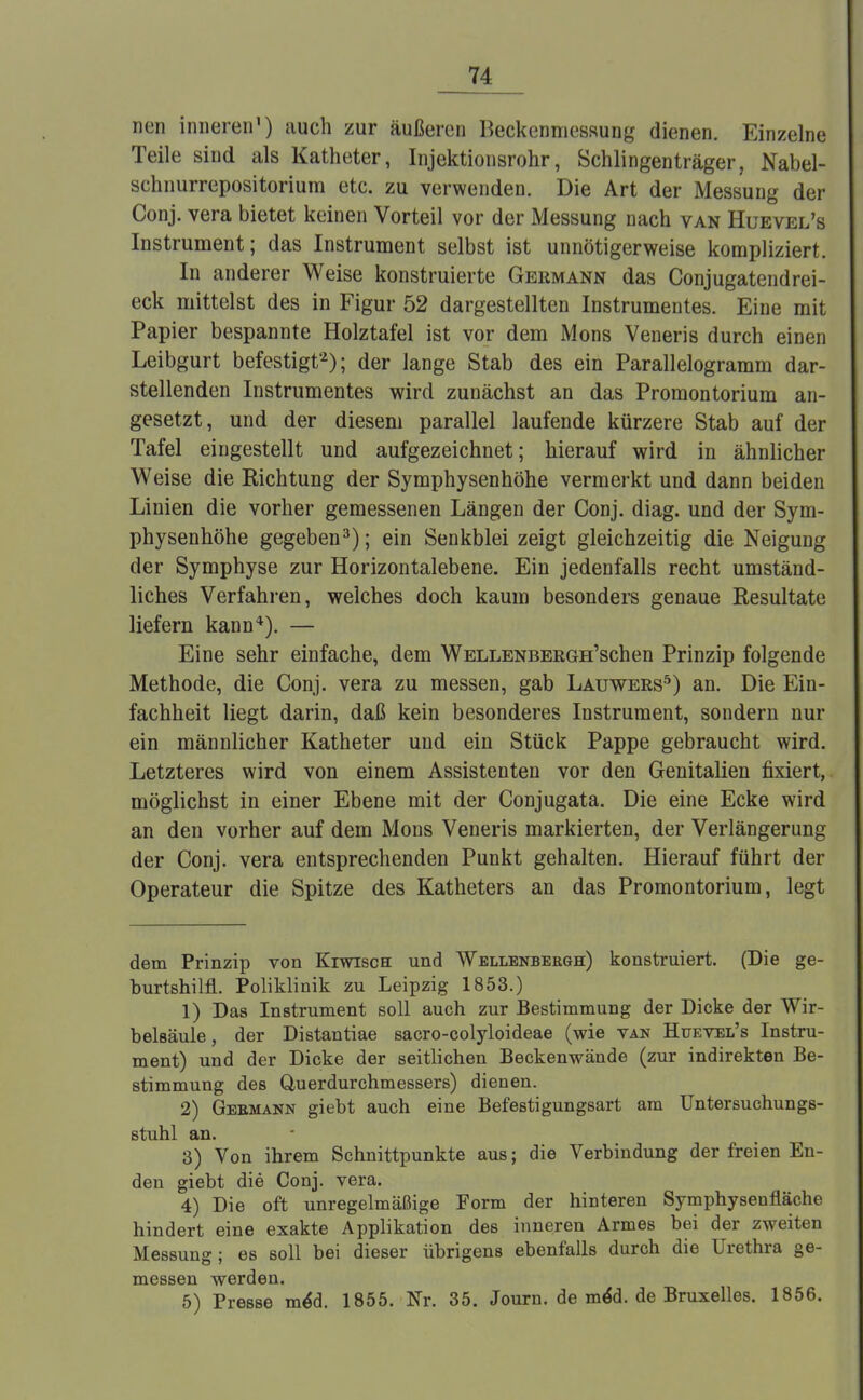 neu inneren') auch zur äußeren Beckenmessung dienen. Einzelne Teile sind als Katheter, Injektionsrohr, Schiingenträger, Nabel- schnurrepositorium etc. zu verwenden. Die Art der Messung der Conj. vera bietet keinen Vorteil vor der Messung nach van Huevel's Instrument; das Instrument selbst ist unnötigerweise kompliziert. In anderer Weise konstruierte Germann das Conjugatendrei- eck mittelst des in Figur 52 dargestellten Instrumentes. Eine mit Papier bespannte Holztafel ist vor dem Möns Veneris durch einen Leibgurt befestigt'2); der lange Stab des ein Parallelogramm dar- stellenden Instrumentes wird zunächst an das Promontorium an- gesetzt, und der diesem parallel laufende kürzere Stab auf der Tafel eingestellt und aufgezeichnet; hierauf wird in ähnlicher Weise die Richtung der Symphysenhöhe vermerkt und dann beiden Linien die vorher gemessenen Längen der Conj. diag. und der Sym- physenhöhe gegeben3); ein Senkblei zeigt gleichzeitig die Neigung der Symphyse zur Horizontalebene. Ein jedenfalls recht umständ- liches Verfahren, welches doch kaum besonders genaue Resultate liefern kann4). — Eine sehr einfache, dem WELLENBERGH'schen Prinzip folgende Methode, die Conj. vera zu messen, gab Lauwers5) an. Die Ein- fachheit liegt darin, daß kein besonderes Instrument, sondern nur ein männlicher Katheter und ein Stück Pappe gebraucht wird. Letzteres wird von einem Assistenten vor den Genitalien fixiert, möglichst in einer Ebene mit der Conjugata. Die eine Ecke wird an den vorher auf dem Möns Veneris markierten, der Verlängerung der Conj. vera entsprechenden Punkt gehalten. Hierauf führt der Operateur die Spitze des Katheters an das Promontorium, legt dem Prinzip von Kiwisch und Wellenberge:) konstruiert. (Die ge- burtshilfl.. Poliklinik zu Leipzig 1853.) 1) Das Instrument soll auch zur Bestimmung der Dicke der Wir- belsäule , der Distantiae sacro-colyloideae (wie van Huevel's Instru- ment) und der Dicke der seitlichen Beckenwände (zur indirekten Be- stimmung des Querdurchmessers) dienen. 2) Gebmann giebt auch eine Befestigungsart am Untersuchungs- stuhl an. 3) Von ihrem Schnittpunkte aus; die Verbindung der freien En- den giebt die Conj. vera. 4) Die oft unregelmäßige Form der hinteren Symphysenfläche hindert eine exakte Applikation des inneren Armes bei der zweiten Messung; es soll bei dieser übrigens ebenfalls durch die Urethra ge- messen werden. 5) Presse me*d. 1855. Nr. 35. Journ. de me*d. de Bruxelles. 1856.