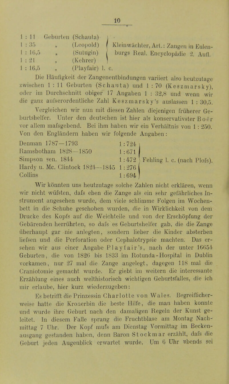 11 Geburten (Schaula) 35 (Leopold) 16,5 (Sutugin) 21 (Kehrer) 16,5 „ (Playfair) Kleinwäehler, Art.: Zangen in Eulen- burgs Real. Encyclopädie 2. Aull. Die Häufigkeit der Zangenentbindungen variiert also heutzutage zwischen 1 : 11 Geburten (Schauta) und 1 : 70 (Keszmarsky), oder im Durchschnitt obiger J7 Angaben 1 : 32,8 und wenn wir die ganz aufserordentliche Zahl Keszmarsky’s auslassen 1 : 30,5. Vergleichen wir nun mit diesen Zahlen diejenigen früherer Ge- burtshelfer. Unter den deutschen ist hier als konservativster Bo er vor allem mafsgebend. Bei ihm haben wir ein Verhältnis von 1 : 250. Von den Engländern haben wir folgende Angaben: 1:724 1 :671 1 :472 ) Fehling 1. c. (nach Plofs). Denman 1787—1793 Ramsbotham 1828—1850 Simpson sen. 1844 Ilardy u. Mc. Glintock 1824—1845 1: 276 Collins 1: 694 ) Wir könnten uns heutzutage solche Zahlen nicht erklären, wenn wir nicht wiifsten, dafs eben die Zange als ein sehr gefährliches In- strument angesehen wurde, dem viele schlimme Folgen im Wochen- bett in die Schuhe geschoben wurden, die in Wirklichkeit von dem Drucke des Kopfs auf die Weichteile und von der Erschöpfung der Gebärenden herrührten, so dafs es Geburtshelfer gab, die die Zange überhaupt gar nie anlegten, sondern lieber die Kinder absterben liefsen und die Perforation oder Cephalotrypsie machten. Das er- sehen wir aus einer Angabe Play fair’s, nach der unter 16654 Geburten, die von 1826 bis 1833 im Rotunda-Hospital in Dublin vorkamen, nur 27 mal die Zange angelegt, dagegen 118 mal die Graniotomie gemacht wurde. Er giebt im weitern die interessante Erzählung eines auch welthistorisch wichtigen Geburtsfalles, die ich mir erlaube, hier kurz wiederzugeben: Es betrifft die Prinzessin Charlotte von Wales. Begreiflicher- weise hatte die Kronerbin die beste Hilfe, die man haben konnte und wurde ihre Geburt nach den damaligen Regeln der Kunst ge- leitet. In diesem Falle sprang die Fruchtblase am Montag Nach- mittag 7 Uhr. Der Kopf mufs am Dienstag Vormittag im Becken- ausgang gestanden haben, denn Baron Stockmar erzählt, dafs die Geburt jeden Augenblick erwartet wurde, Um 6 Uhr ubends sei