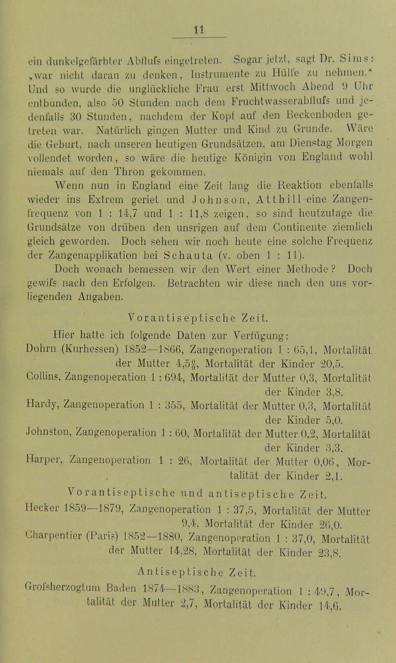 ein dunkelgefärbter Abflufs eingetreten. Sogar jetzt, sagt Dr. Sims: „war nicht daran zu denken, Instrumente zu Hütte zu nehmen.“ Und so wurde die unglückliche Frau erst Mittwoch Abend 9 Uhr entbunden, also 50 Stunden nach dem Fruchtwasserabtlufs und je- denfalls 30 Stunden, nachdem der Kopf auf den Beckenboden ge- treten war. Natürlich gingen Mutter und Kind zu Grunde. Wäre die Geburt, nach unseren heutigen Grundsätzen, am Dienstag Morgen vollendet worden, so wäre die heutige Königin von England wohl niemals auf den Thron gekommen. Wenn nun in England eine Zeit lang die Reaktion ebenfalls wieder ins Extrem geriet und Johnson, A11 h i 11 eine Zangen- frequenz von 1 : 14,7 und 1 : 11,8 zeigen, so sind heutzutage die Grundsätze von drüben den unsrigen auf dem Continente ziemlich gleich geworden. Doch sehen wir noch heute eine solche Frequenz der Zangenapplikation bei Schauta (v. oben 1 : 11). Doch wonach bemessen wir den Wert einer Methode ? Doch gevvifs nach den Erfolgen. Betrachten wir diese nach den uns vor- liegenden Angaben. Vor antiseptische Zeit. Hier hatte ich folgende Daten zur Verfügung: Dohrn (Kurhessen) 1852—1866, Zangenoperation 1 : 65,1, Mortalität der Mutter 4,5$, Mortalität der Kinder 20,5. Gollins, Zangenoperation 1 : 694, Mortalität der Mutter 0,3, Mortalität der Kinder 3,8. Hardy, Zangenoperation 1 : 355, Mortalität der Mutter 0,3, Mortalität der Kinder 5,0. Johnston, Zangenoperation 1 : 60, Mortalität der Mutter 0,2, Mortalität der Kinder 3,3. Harper, Zangenoperation 1 : 26, Mortalität der Mutter 0,06, Mor- talität der Kinder 2,1. Vorantiseptische und antiseptische Zeit. Hecker 1859—1879, Zangenoperation 1 : 37,5, Mortalität der Mutter 9,4, Mortalität der Kinder 26,0. Charpentier (Paris) 1852—1880, Zangenoperation t : 37,0, Mortalität der Mutter 14,28, Mortalität der Kinder 23,8. Antiseptische Zeit. Grolsherzogtum Baden 1874—1883, Zangenoperation 1 :49,7, Mor- talität der Mutter 2,7, Mortalität der Kinder 14,6,