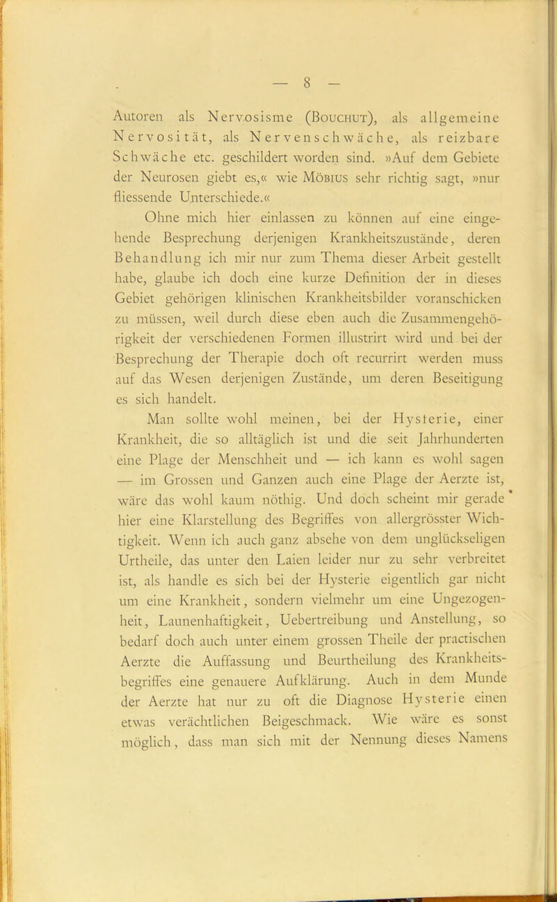 Autoren als Nerv.osisme (Bouchut), als allgemeine Nervosität, als Nervenschwäche, als reizbare Schwäche etc. geschildert worden sind. »Auf dem Gebiete der Neurosen giebt es,« wie Möbius sehr richtig sagt, »nur fliessende Unterschiede.« Ohne mich hier einlassen zu können auf eine einge- hende Besprechung derjenigen Krankheitszustände, deren Behandlung ich mir nur zum Thema dieser Arbeit gestellt habe, glaube ich doch eine kurze Deflnition der in dieses Gebiet gehörigen klinischen Krankheitsbilder voranschicken zu müssen, weil durch diese eben auch die Zusammengehö- rigkeit der verschiedenen Formen illustrirt wird und bei der Besprechung der Therapie doch oft recurrirt werden muss auf das Wesen derjenigen Zustände, um deren Beseitigung es sich handelt. Man sollte wohl meinen, bei der Hysterie, einer Krankheit, die so alltäglich ist und die seit Jahrhunderten eine Plage der Menschheit und — ich kann es wohl sagen — im Grossen und Ganzen auch eine Plage der Aerzte ist, wäre das wohl kaum nöthig. Und doch scheint mir gerade * hier eine Klarstellung des Begriffes von allergrösster Wich- tigkeit. Wenn ich auch ganz absehe von dem unglückseligen Urtheile, das unter den Laien leider nur zu sehr verbreitet ist, als handle es sich bei der Hysterie eigentlich gar nicht um eine Krankheit, sondern vielmehr um eine Ungezogen- heit, Launenhaftigkeit, Uebertreibung und Anstellung, so bedarf doch auch unter einem grossen Thcile der practischen Aerzte die Auffassung und Beurtheilung des Krankheits- begriffes eine genauere Aufklärung. Auch in dem Munde der Aerzte hat nur zu oft die Diagnose Hysterie einen etwas verächtlichen Beigeschmack. Wie wäre es sonst möglich, dass man sich mit der Nennung dieses Namens