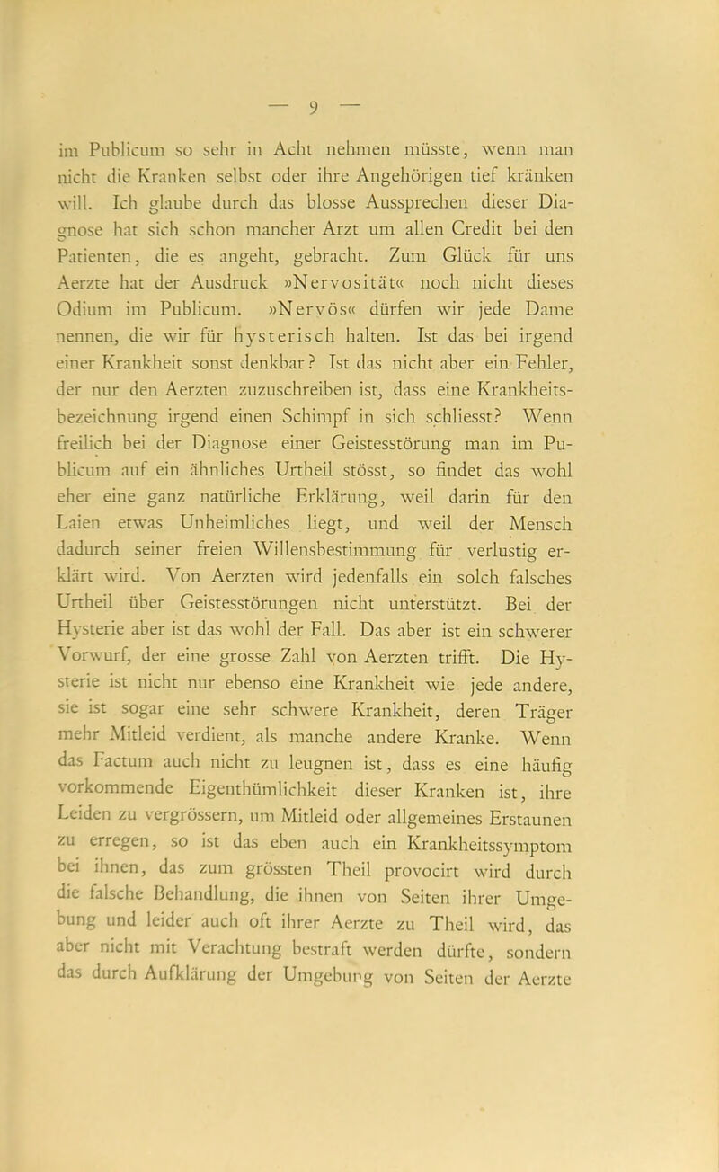 im Publicum so sehr in Acht nehmen müsste, wenn man nicht die Kranken selbst oder ihre Angehörigen tief kränken will. Ich glaube durch das blosse Aussprechen dieser Dia- gnose hat sich schon mancher Arzt um allen Credit bei den Patienten, die es angeht, gebracht. Zum Glück für uns Aerzte hat der Ausdruck »Nervosität« noch nicht dieses Odium im Publicum. »Nervös« dürfen wir jede Dame nennen, die wir für hysterisch halten. Ist das bei irgend einer Krankheit sonst denkbar ? Ist das nicht aber ein Fehler, der nur den Aerzten zuzuschreiben ist, dass eine Krankheits- bezeichnung irgend einen Schimpf in sich schliesst? Wenn freilich bei der Diagnose einer Geistesstörung man im Pu- blicum auf ein ähnliches Urtheil stösst, so findet das wohl eher eine ganz natürliche Erklärung, weil darin für den Laien etwas Unheimliches liegt, und weil der Mensch dadurch seiner freien Willensbestimmung für verlustig er- klärt wird. Von Aerzten wird jedenfalls ein solch fitlsches Urtheil über Geistesstörungen nicht unterstützt. Bei der Hysterie aber ist das wohl der Fall. Das aber ist ein schwerer Vorwurf, der eine grosse Zahl von Aerzten trifft. Die Hy- sterie ist nicht nur ebenso eine Krankheit wie jede andere, sie ist sogar eine sehr schwere Krankheit, deren Träger mehr Mitleid verdient, als manche andere Kranke. Wenn das Factum auch nicht zu leugnen ist, dass es eine häufig vorkommende Eigenthümlichkeit dieser Kranken ist, ihre Leiden zu vergrössern, um Mitleid oder allgemeines Erstaunen zu erregen, so ist das eben auch ein Krankheitssymptom bei ihnen, das zum grössten Theil provocirt wird durch die falsche Behandlung, die ihnen von Seiten ihrer Umge- bung und leider auch oft ihrer Aerzte zu Theil wird, das aber nicht mit Verachtung bestraft werden dürfte, sondern das durch Aufklärung der Umgebimg von Seiten der Aerzte