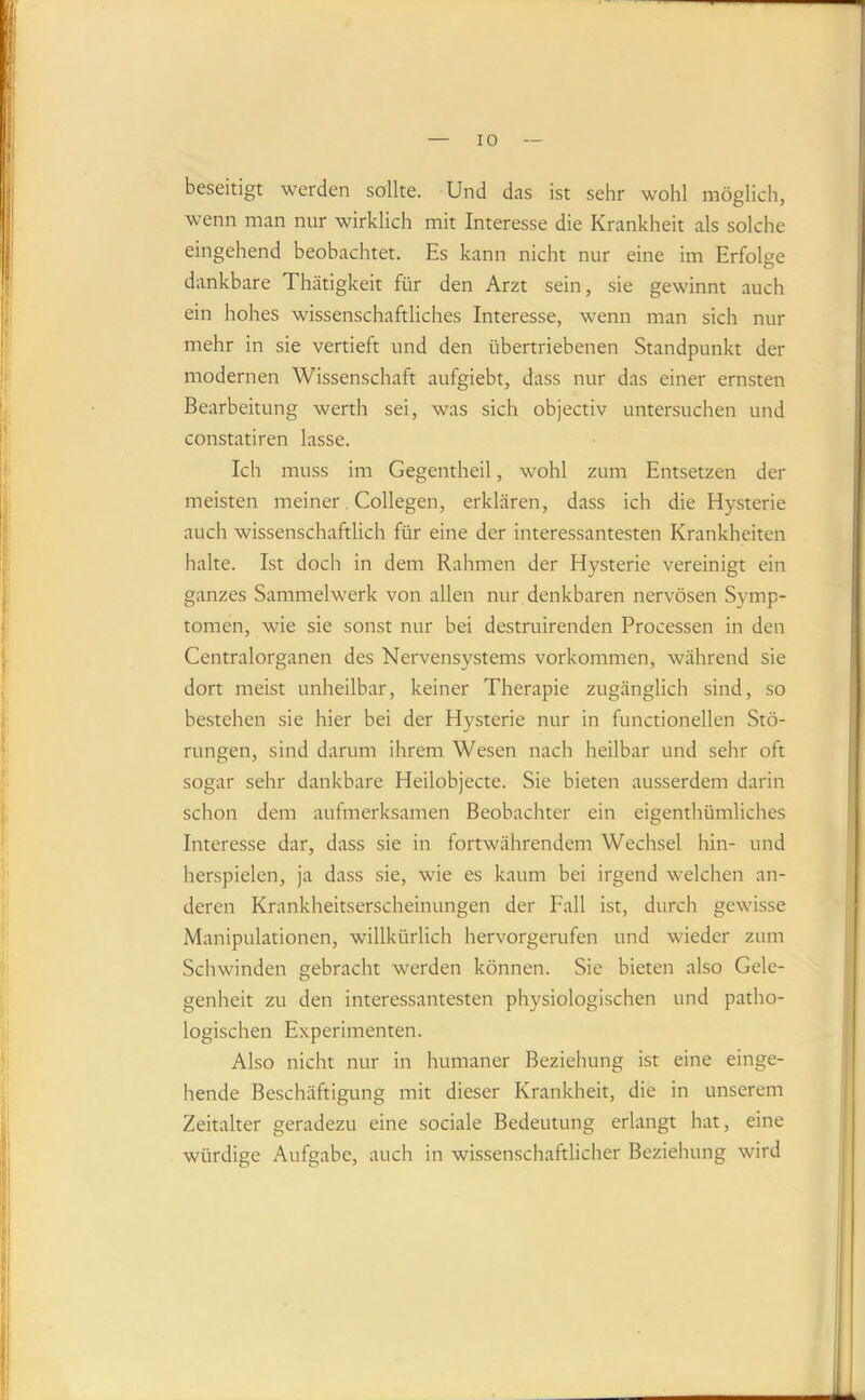 beseitigt werden sollte. Und das ist sehr wohl möglich, wenn man nur wirklich mit Interesse die Krankheit als solche eingehend beobachtet. Es kann nicht nur eine im Erfolge dankbare Thätigkeit für den Arzt sein, sie gewinnt auch ein hohes wissenschaftliches Interesse, wenn man sich nur mehr in sie vertieft und den übertriebenen Standpunkt der modernen Wissenschaft aufgiebt, dass nur das einer ernsten Bearbeitung werth sei, was sich objectiv untersuchen und constatiren lasse. Ich muss im Gegentheil, wohl zum Entsetzen der meisten meiner. Collegen, erklären, dass ich die Hysterie auch wissenschaftlich für eine der interessantesten Krankheiten halte. Ist doch in dem Rahmen der Hysterie vereinigt ein ganzes Sammelwerk von allen nur denkbaren nervösen Symp- tomen, wie sie sonst nur bei destruirenden Processen in den Centralorganen des Nervensystems Vorkommen, während sie dort meist unheilbar, keiner Therapie zugänglich sind, so bestehen sie hier bei der Hysterie nur in functioneilen Stö- rungen, sind darum ihrem Wesen nach heilbar und sehr oft sogar sehr dankbare Heilobjecte. Sie bieten ausserdem darin schon dem aufmerksamen Beobachter ein eigenthümliches Interesse dar, dass sie in fortwährendem Wechsel hin- und herspielen, ja dass sie, wie es kaum bei irgend welchen an- deren Krankheitserscheinungen der Fall ist, durch gewisse Manipulationen, willkürlich hervorgerufen und wieder zum Schwinden gebracht werden können. Sie bieten also Gele- genheit zu den interessantesten physiologischen und patho- logischen Experimenten. Also nicht nur in humaner Beziehung ist eine einge- hende Beschäftigung mit dieser Krankheit, die in unserem Zeitalter geradezu eine sociale Bedeutung erlangt hat, eine würdige Aufgabe, auch in wissenschaftlicher Beziehung wird