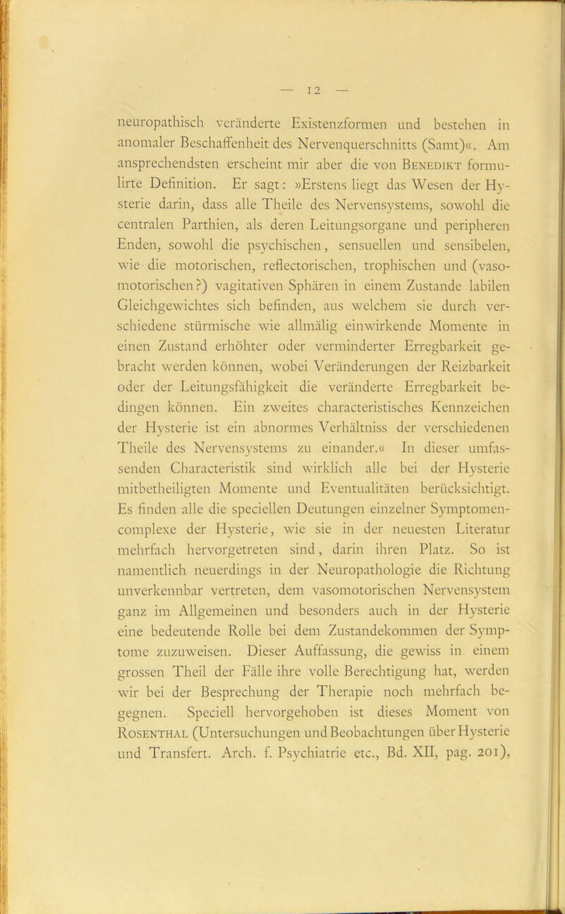 neuropathisch veränderte Existenzformen und bestehen in anomaler Beschaffenheit des Nervenquerschnitts (Samt)«. Am ansprechendsten erscheint mir aber die von Benedikt formii- lirte Definition. Er sagt: »Erstens liegt das Wesen der Hy- sterie darin, dass alle Theile des Nervensystems, sowohl die centralen Parthien, als deren Leitungsorgane und peripheren Enden, sowohl die psychischen, sensuellen und sensibelen, wie die motorischen, reflectorischen, trophischen und (vaso- motorischen ?) vagitativen Sphären in einem Zustande labilen Gleichgewichtes sich befinden, aus welchem sie durch ver- schiedene stürmische wie allmälig einwirkende Momente in einen Zustand erhöhter oder verminderter Erregbarkeit ge- bracht werden können, wobei Veränderungen der Reizbarkeit oder der Leitungsfähigkeit die veränderte Erregbarkeit be- dingen können. Ein zweites characteristisches Kennzeichen der Hysterie ist ein abnormes Verhältniss der verschiedenen Theile des Nervensystems zu einander.« In dieser umfas- senden Characteristik sind wirklich alle bei der H3'sterie mitbetheiligten Momente und Eventualitäten berücksichtigt. Es finden alle die speciellen Deutungen einzelner Symptomen- complexe der Hysterie, wie sie in der neuesten Literatur mehrfach hervorgetreten sind, darin ihren Platz. So ist namentlich neuerdings in der Neuropathologie die Richtung unverkennbar vertreten, dem vasomotorischen Nervensystem ganz im Allgemeinen und besonders auch in der Hysterie eine bedeutende Rolle bei dem Zustandekommen der Symp- tome zuzuweisen. Dieser Auffassung, die gewiss in einem grossen Theil der Fälle ihre volle Berechtigung hat, werden wir bei der Besprechung der Therapie noch mehrfach be- gegnen. Speciell hervorgehoben ist dieses Moment von Rosenthal (Untersuchungen und Beobachtungen über Hysterie und Transfert. Arch. f. Psychiatrie etc., Bd. XII, pag. 201),