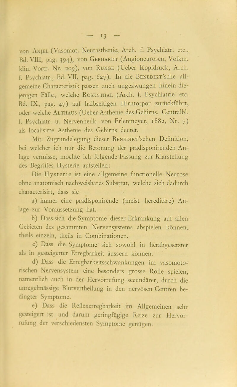 von Anjel (Vasomot. Neurasthenie, Arch. f. Psychiatr. etc., Bd. MII, pag. 394), von Gerhardt (Angioneurosen, Volkm. klin. Vortr. Nr. 209), von Runge (lieber Kopfdruck, Arch. f. Psychiatr., Bd. VII, pag. 627). In die BENEDiKT’sche all- gemeine Characteristik passen auch ungezwungen hinein die- jenigen Fälle, welche Rosenthal (Arch. f. Psychiatrie etc. Bd. IX, pag. 47) auf halbseitigen Hirntorpor zurückführt, oder welche Althaus (lieber Asthenie des Gehirns. Centralbl. f. Psychiatr. u. Nervenheilk. von Erlenmeyer, 1882, Nr. 7) als localisirte Asthenie des Gehirns deutet. Mit Zugrundelegung dieser BENEDiKT’schen Definition, bei welcher ich nur die Betonung der prädisponirenden An- lage vermisse, möchte ich folgende Fassung zur Klarstellung des Begriffes Hysterie aufstellen: Die Hysterie ist eine allgemeine functioneile Neurose ohne anatomisch nachweisbares Substrat, welche sich dadurch characterisirt, dass sie a) immer eine prädisponirende (meist hereditäre) An- lage zur Voraussetzung hat. b) Dass sich die Symptome dieser Erkrankung auf allen Gebieten des gesammten Nervensystems abspielen können, theils einzeln, theils in Combinationen. c) Dass die Symptome sich sowohl in herabgesetzter als in gesteigerter Erregbarkeit äussern können. d) Dass die Erregbarkeitsschwankungen im vasomoto- rischen Nervensystem eine besonders grosse Rolle spielen, namentlich auch in der Hervorrufung secundärer, durch die unregelmässige Blutvertheilung in den nervösen Centren be- dingter Symptome. e) Dass die Rcflexerregbarkeit im Allgemeinen sehr gesteigert ist und darum geringfügige Reize zur Hervor- rufung der verschiedensten Symptome genügen.