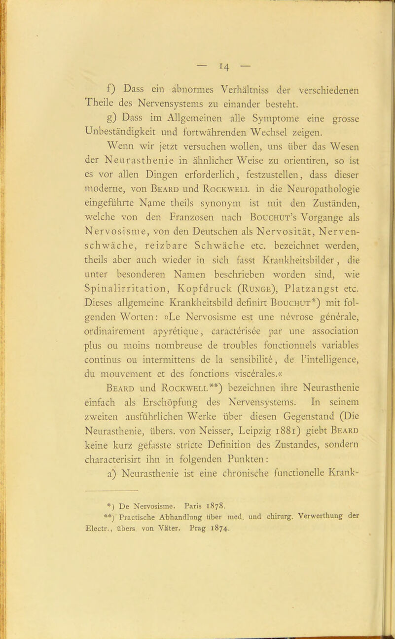 H f) Dass ein abnormes Verhältniss der verschiedenen Theile des Nervensystems zu einander besteht. g) Dass im Allgemeinen alle Symptome eine grosse Unbeständigkeit und fortwährenden Wechsel zeigen. Wenn wir jetzt versuchen wollen, uns über das Wesen der Neurasthenie in ähnlicher Weise zu orientiren, so ist es vor allen Dingen erforderlich, festzustellen, dass dieser moderne, von Beard und Rockwell in die Neuropathologie eingeführte Name theils synonym ist mit den Zuständen, welche von den Franzosen nach Bouchut’s Vorgänge als Nervosisme, von den Deutschen als Nervosität, Nerven- schwäche, reizbare Schwäche etc. bezeichnet werden, theils aber auch wieder in sich fasst Krankheitsbilder, die unter besonderen Namen beschrieben worden sind, wie Spinalirritation, Kopfdruck (Runge), Platzangst etc. Dieses allgemeine Krankheitsbild definirt Bouchut*) mit fol- genden Worten; »Le Nervosisme est une nbvrose g^ndrale, ordinairement apyrbtique, caractbrisee par une association plus ou moins nombreuse de troubles fonctionnels variables Continus ou intermittens de la sensibilit^, de l’intelligence, du mouvement et des fonctions viscerales.« Beard und Rockwell**) bezeichnen ihre Neurasthenie einfach als Erschöpfung des Nervensystems. In seinem zweiten ausführlichen Werke über diesen Gegenstand (Die Neurasthenie, übers, von Neisser, Leipzig i88i) giebt Beard keine kurz gefasste stricte Definition des Zustandes, sondern characterisirt ihn in folgenden Punkten: a) Neurasthenie ist eine chronische functioneile Krank- *) De Nervosisme. Paris 1878. **) Practische Abhandlung über med. und Chirurg. Verwerthung der Electr., übers, von Väter. Prag 1874.