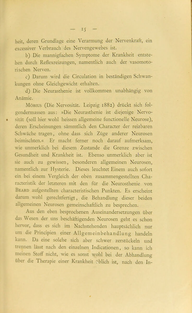heit, deren Grundlage eine Verarmung der Nervenkraft, ein excessiver \’erbrauch des Nervengewebes ist. b) Die mannigfachen Symptome der Krankheit entste- hen durch Reflexreizungen, namentlich auch der vasomoto- rischen Nerven. c) Darum wird die Circulation in beständigen Schwan- kungen ohne Gleichgewicht erhalten. d) Die Neurasthenie ist vollkommen unabhängig von Anämie. Möbius (Die Nervosität. Leipzig 1882) drückt sich fol- gendermassen aus: »Die Neurasthenie ist diejenige Nervo- # sität (soll liier wohl heissen allgemeine functioneile Neurose), deren Erscheinungen sämmtlich den Character der reizbaren Schwäche tragen, ohne dass sich Züge anderer Neurosen beimischten.« Er macht ferner noch darauf aufmerksam, wie unmerklich bei diesem Zustande die Grenze zwischen Gesundheit und Krankheit ist. Ebenso unmerklich aber ist sie auch zu gewissen, besonderen allgemeinen Neurosen, namentlich zur Hysterie. Dieses leuchtet Einem auch sofort ein bei einem Vergleich der oben zusammengestellten Cha- racteristik der letzteren mit den für die Neurosthenie von Beard aufgestellten characteristischen Punkten. Es erscheint darum wohl gerechtfertigt, die Behandlung dieser beiden allgemeinen Neurosen gemeinschaftlich zu besprechen. Aus den eben besprochenen Auseinandersetzungen über das Wesen der uns beschäftigenden Neurosen geht es schon hervor, dass es sich im Nachstehenden hauptsächlich nur um die Principien einer Allgemeinbehandlung handeln kann. Da eine solche sich aber schwer zerstückeln und trennen lässt nach den einzelnen Indicationen, so kann ich meinen Stoff nicht, wie es sonst wohl bei der Abhandlung über die Therapie einer Krankheit üblich ist, nach den In-