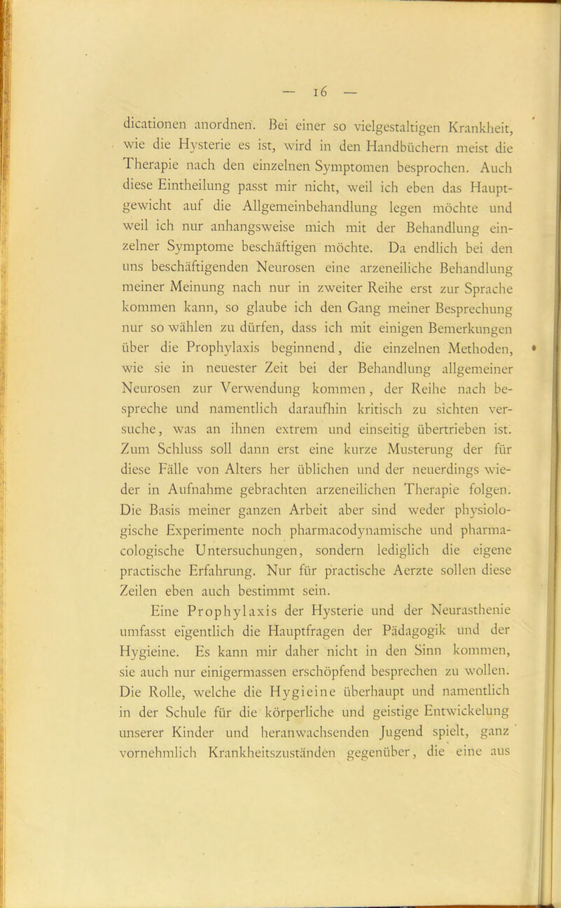 dicationen anordneri. Bei einer so vielgestaltigen Krankheit, wie die Hysterie es ist, wird in den Handbüchern meist die Therapie nach den einzelnen Symptomen besprochen. Auch diese Eintheilung passt mir nicht, weil ich eben das Haupt- gewicht auf die Allgemeinbehandlung legen möchte und weil ich nur anhangsweise mich mit der Behandlung ein- zelner Symptome beschäftigen möchte. Da endlich bei den uns beschäftigenden Neurosen eine arzeneiliche Behandlung meiner Meinung nach nur in zweiter Reihe erst zur Sprache kommen kann, so glaube ich den Gang meiner Besprechung nur so wählen zu dürfen, dass ich mit einigen Bemerkungen über die Prophylaxis beginnend, die einzelnen Methoden, wie sie in neuester Zeit bei der Behandlung allgemeiner Neurosen zur Verwendung kommen, der Reihe nach be- spreche und namentlich daraufhin kritisch zu sichten ver- suche, was an ihnen extrem und einseitig übertrieben ist. Zum Schluss soll dann erst eine kurze Musterung der für diese Fälle von Alters her üblichen und der neuerdings wie- der in Aufnahme gebrachten arzeneilichen Therapie folgen. Die Basis meiner ganzen Arbeit aber sind weder physiolo- gische Experimente noch pharmacodynamische und pharma- cologische Untersuchungen, sondern lediglich die eigene practische Erfahrung. Nur für practische Aerzte sollen diese Zeilen eben auch bestimmt sein. Eine Prophylaxis der Hysterie und der Neurasthenie umfasst eigentlich die Hauptfragen der Pädagogik und der Hygieine. Es kann mir daher nicht in den Sinn kommen, sie auch nur einigermassen erschöpfend besprechen zu wollen. Die Rolle, welche die Hygieine überhaupt und namentlich in der Schule für die körperliche und geistige Entwickelung unserer Kinder und heranwachsenden Jugend spielt, ganz vornehmlich Krankheitszuständen gegenüber, die eine aus