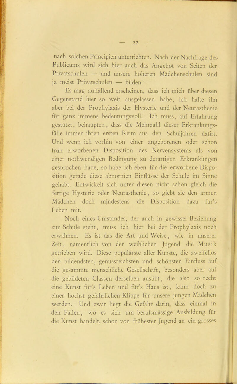 nach solchen Principien unterrichten. Nach der Nachfrage des Publicums wird sich hier auch das Angebot von Seiten der Privatschnlen — und unsere höheren Mädchenschulen sind ja meist Privatschulen — bilden. Es mag auffallend erscheinen, dass ich mich über diesen Gegenstand hier so weit ausgelassen habe, ich halte ihn aber bei der Prophylaxis der Hysterie und der Neurasthenie für ganz immens bedeutungsvoll. Ich muss, auf Erfahrung gestützt, behaupten, dass die Mehrzahl dieser Erkrankungs- fälle immer ihren ersten Keim aus den Schuljahren datirt. Und wenn ich vorhin von einer angeborenen oder schon früh erworbenen Disposition des Nervensystems als von einer nothwendigen Bedingung zu derartigen Erkrankungen gesprochen habe, so habe ich eben für die erworbene Dispo- sition gerade diese abnormen Einflüsse der Schule im Sinne gehabt. Entwickelt sich unter diesen nicht schon gleich die fertige Hysterie oder Neurasthenie, so giebt sie den armen Mädchen doch mindestens die Disposition dazu für’s Leben mit. Noch eines Umstandes, der auch in gewisser Beziehung zur Schule steht, muss ich hier bei der Prophylaxis noch erwähnen. Es ist das die Art und Weise, wie in unserer Zeit, namentlich von der weiblichen Jugend die Musik getrieben wird. Diese populärste aller Künste, die zweifellos den bildendsten, genussreichsten und schönsten Einfluss auf die gesammte menschliche Gesellschaft, besonders aber auf die gebildeten Classen derselben ausübt, die also so recht eine Kunst für’s Leben und für’s Haus ist, kann doch zu einer höchst gefährlichen Klippe für unsere jungen Mädchen werden. Und zwar liegt die Geflthr darin, dass einmal in den Fällen, wo es sich um berufsmässige Ausbildung für die Kunst handelt, schon von frühester Jugend an ein grosses