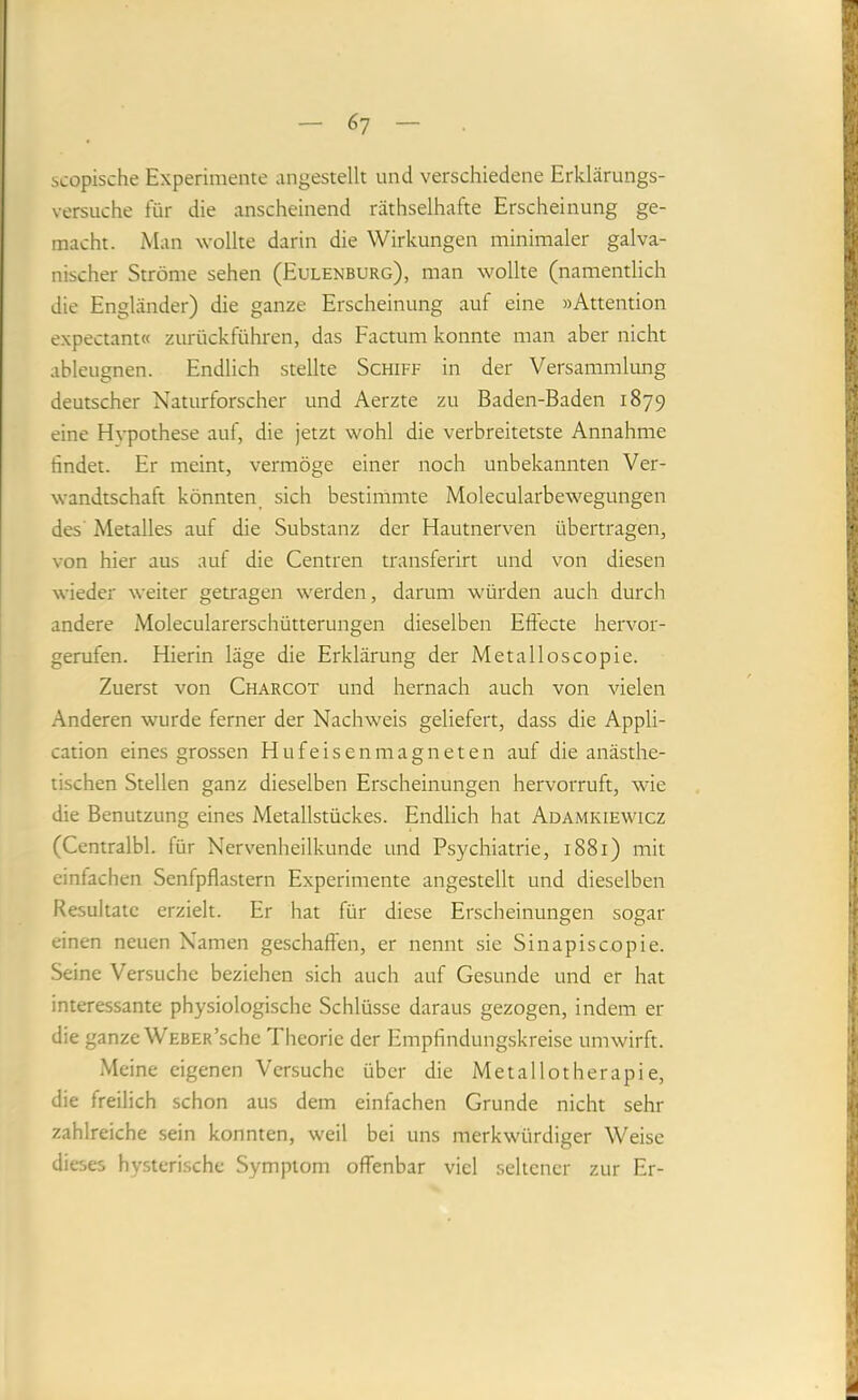 6? scopische Experimente angestellt und verschiedene Erklärungs- versuche für die anscheinend räthselhafte Erscheinung ge- macht. Man wollte darin die Wirkungen minimaler galva- nischer Ströme sehen (Eulenburg), man wollte (namentlich die Engländer) die ganze Erscheinung auf eine »Attention expectant« zurückführen, das Factum konnte man aber nicht ableugnen. Endlich stellte Schiff in der Versammlung deutscher Naturforscher und Aerzte zu Baden-Baden 1879 eine Hvpothese auf, die jetzt wohl die verbreitetste Annahme findet. Er meint, vermöge einer noch unbekannten Ver- wandtschaft könnten_ sich bestimmte Molecularbewegungen des Metalles auf die Substanz der Hautnerven übertragen, von hier aus auf die Centren transferirt und von diesen wieder weiter getragen werden, darum würden auch durch andere iMolecularerschütterungen dieselben Effecte hervor- gerufen. Hierin läge die Erklärung der Metalloscopie. Zuerst von Charcot und hernach auch von vielen Anderen wurde ferner der Nachweis geliefert, dass die Appli- cation eines grossen Hufeisenmagneten auf die anästhe- tischen Stellen ganz dieselben Erscheinungen hervorruft, wie die Benutzung eines Metallstückes. Endlich hat Adamkiewicz (Centralbl. für Nervenheilkunde und Psychiatrie, 1881) mit einfachen Senfpflastern Experimente angestellt und dieselben Resultate erzielt. Er hat für diese Erscheinungen sogar einen neuen Namen geschaffen, er nennt sie Sinapiscopie. Seine Versuche beziehen sich auch auf Gesunde und er hat interessante physiologische Schlüsse daraus gezogen, indem er die ganze WEBER’sche Theorie der Empfindungskreise umwirft. Meine eigenen Versuche über die Metallotherapie, die freilich schon aus dem einfachen Grunde nicht sehr zahlreiche sein konnten, weil bei uns merkwürdiger Weise dieses hysterische Symptom offenbar viel seltener zur Er-