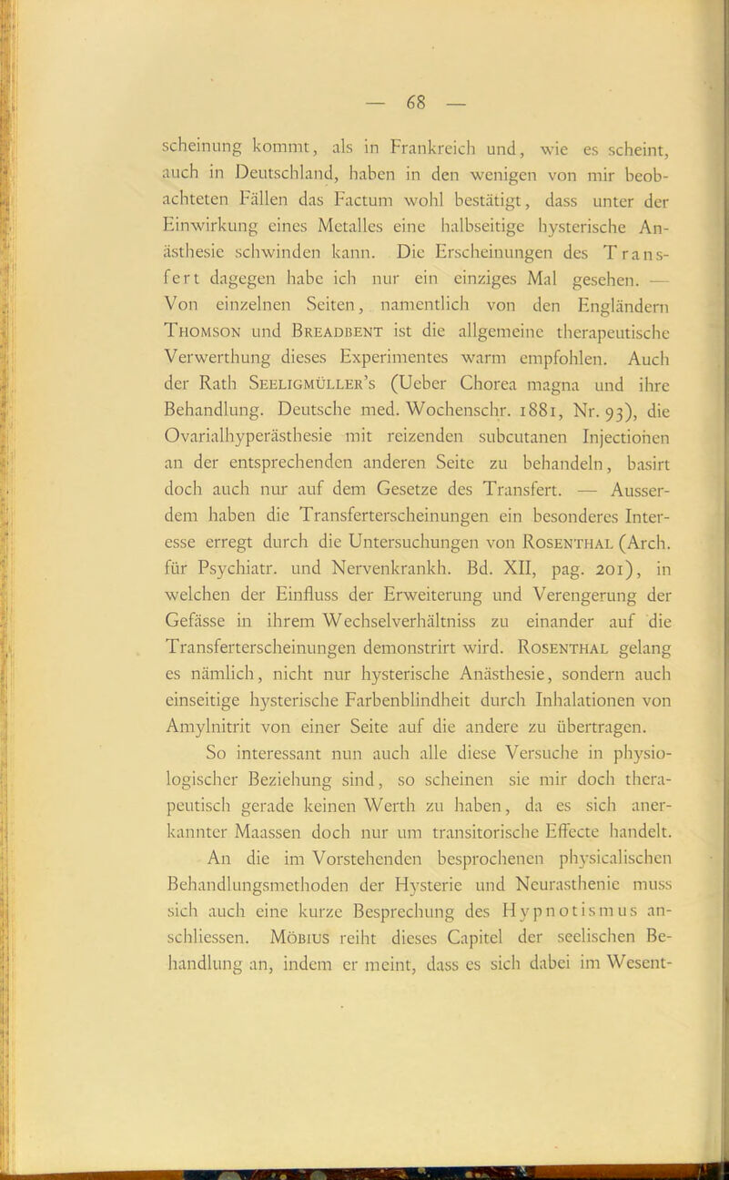scheinung kommt, als in Frankreich und, wie es scheint, auch in Deutschland, haben in den wenigen von mir beob- achteten Fällen das Factum wohl bestätigt, dass unter der Einwirkung eines Metalles eine halbseitige hysterische An- ästhesie schwinden kann. Die Erscheinungen des Trans- fert dagegen habe ich nur ein einziges Mal gesehen. — Von einzelnen Seiten, namentlich von den Engländern Thomson und Breadbent ist die allgemeine therapeutische Verwerthung dieses Experimentes warm empfohlen. Auch der Rath Seeligmüller’s (Ueber Chorea magna und ihre Behandlung. Deutsche med. Wochenschr. i88i, Nr. 93), die Ovarialhyperästhesie mit reizenden subcutanen Injectiohen an der entsprechenden anderen Seite zu behandeln, basirt doch auch nur auf dem Gesetze des Transfert. — Ausser- dem haben die Transferterscheinungen ein besonderes Inter- esse erregt durch die Untersuchungen von Rosenthal (Arch. für Psychiatr. und Nervenkrankh. Bd. XII, pag. 201), in welchen der Einfluss der Erweiterung und Verengerung der Gefässe in ihrem Wechselverhältniss zu einander auf die Transferterscheinungen demonstrirt wird. Rosenthal gelang es nämlich, nicht nur hysterische Anästhesie, sondern auch einseitige hysterische Farbenblindheit durch Inhalationen von Amylnitrit von einer Seite auf die andere zu übertragen. So interessant nun auch alle diese Versuche in physio- logischer Beziehung sind, so scheinen sie mir doch thera- peutisch gerade keinen Werth zu haben, da es sich aner- kannter Maassen doch nur um transitorische Effecte handelt. An die im Vorstehenden besprochenen ph)-sicalischen Behandlungsmethoden der Hysterie und Neurasthenie muss sich auch eine kurze Besprechung des Hypnotismus an- schliessen. Möbius reiht dieses Capitel der seelischen Be- handlung an, indem er meint, dass es sich dabei im Wesent-