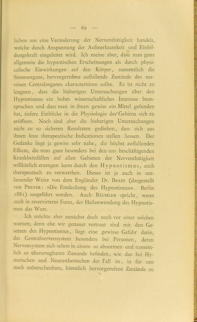 liehen um eine ^’eränderung der Ncrvenihätigkeit handelt, welche durch Anspannung der Aufmerksamkeit und Einbil- dungskraft eingeleitet wird. Ich meine aber, dass man ganz allgemein die hypnotischen Erscheinungen als durch physi- calische Einwirkungen auf den Körper, namentlich die Sinnesorgane, hervorgerufene auffallende Zustände des ner- vösen Centralorganes characterisiren sollte. Es ist nicht zu leugnen, dass die bisherigen Untersuchungen über den Hvpnotismus ein hohes wissenschaftliches Interesse bean- spruchen und dass man in ihnen gewiss ein Mittel gefunden hat, tiefere Einblicke in die Physiologie des’Gehirns sich zu eröffnen. Noch sind aber die bisherigen Untersuchungen nicht zu so sicheren Resultaten gediehen, dass sich aus ihnen feste therapeutische Indicationen stellen Hessen. Der Gedanke liegt ja gewiss sehr nahe, die höchst auffallenden Effecte, die man ganz besonders bei den uns beschäftigenden Krankheitsfällen auf allen Gebieten der Nerventhätigkeit willkürlich erzeugen kann durch den Hypnotismus, auch therapeutisch zu verw^erthen. Dieses ist ja auch in um- fassender Weise von dem Engländer Dr. Braid (dargestellt von Preyer; »Die Entdeckung des Hypnotismus«. Berlin i88i) ausgeführt worden. Auch Bäumler spricht, wenn auch in reservirterer Form, der Heilanwendung des Hypnotis- mus das Wort. Ich möchte aber zunächst doch noch vor einer solchen warnen, denn ehe wir genauer vertraut sind mit den Ge- setzen des Hypnotismus, liegt eine gewisse Gefahr darin, das Centralnervensystem besonders bei Personen, deren Nerven.system sich schon in einem so abnormen und nament- lich so übererregbaren Zustande befinden, wie das bei Hy- sterischen und Neurasthenischen der I'all ist, in für uns noch unberechenbare, künstlich hervorgerufene Zustände zu