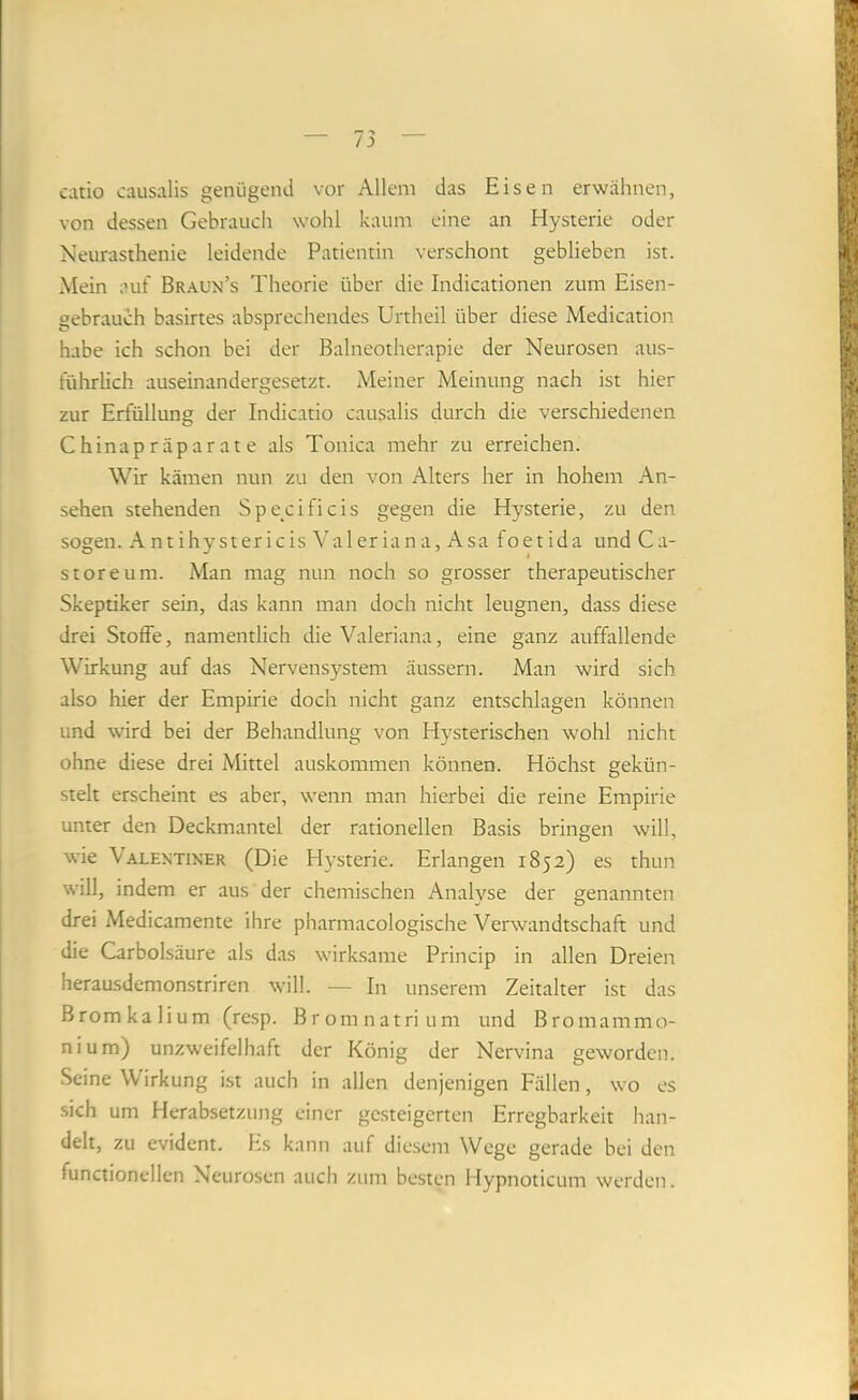 catio causalis genügend vor Allem das Eisen erwähnen, von dessen Gebrauch wohl kaum eine an Hysterie oder Neurasthenie leidende Patientin verschont geblieben ist. Mein auf Braun’s Theorie über die Indicationen zum Eisen- gebrauch basirtes absprechendes Urtheil über diese Medication habe ich schon bei der Balneotherapie der Neurosen aus- führlich auseinandergesetzt. Meiner Meinung nach ist hier zur Erfüllung der Indicatio causalis durch die verschiedenen Chinapräparate als Tonica mehr zu erreichen. Wir kämen nun zu den von Alters her in hohem An- sehen stehenden Specificis gegen die Hysterie, zu den sogen. Antihystericis Valeriana, Asa foetida und Ca- st ore um. Man mag nun noch so grosser therapeutischer Skeptiker sein, das kann man doch nicht leugnen, dass diese drei Stoffe, namentlich die Valeriana, eine ganz auffallende Wirkung auf das Nervensystem äussern. Man wird sich also hier der Empirie doch nicht ganz entschlagen können und wird bei der Behandlung von Hysterischen wohl nicht ohne diese drei Mittel auskommen können. Höchst gekün- stelt erscheint es aber, wenn man hierbei die reine Empirie unter den Deckmantel der rationellen Basis bringen will, wie Valentiner (Die Hysterie. Erlangen 1852) es thun will, indem er aus der chemischen Analyse der genannten drei Medicamente ihre pharmacologische Verwandtschaft und die Carbolsäure als das wirksame Princip in allen Dreien herausdemonstriren will. — In unserem Zeitalter ist das Bromkalium (resp. Bromnatrium und Bromammo- nium) unzweifelhaft der König der Nervina geworden. Seine Wirkung ist auch in allen denjenigen Fällen, wo es sich um Herabsetzung einer gc.steigerten Erregbarkeit han- delt, zu evident. Es kann auf die.sem Wege gerade bei den functiondien Neurosen auch zum besten Hypnoticum werden.