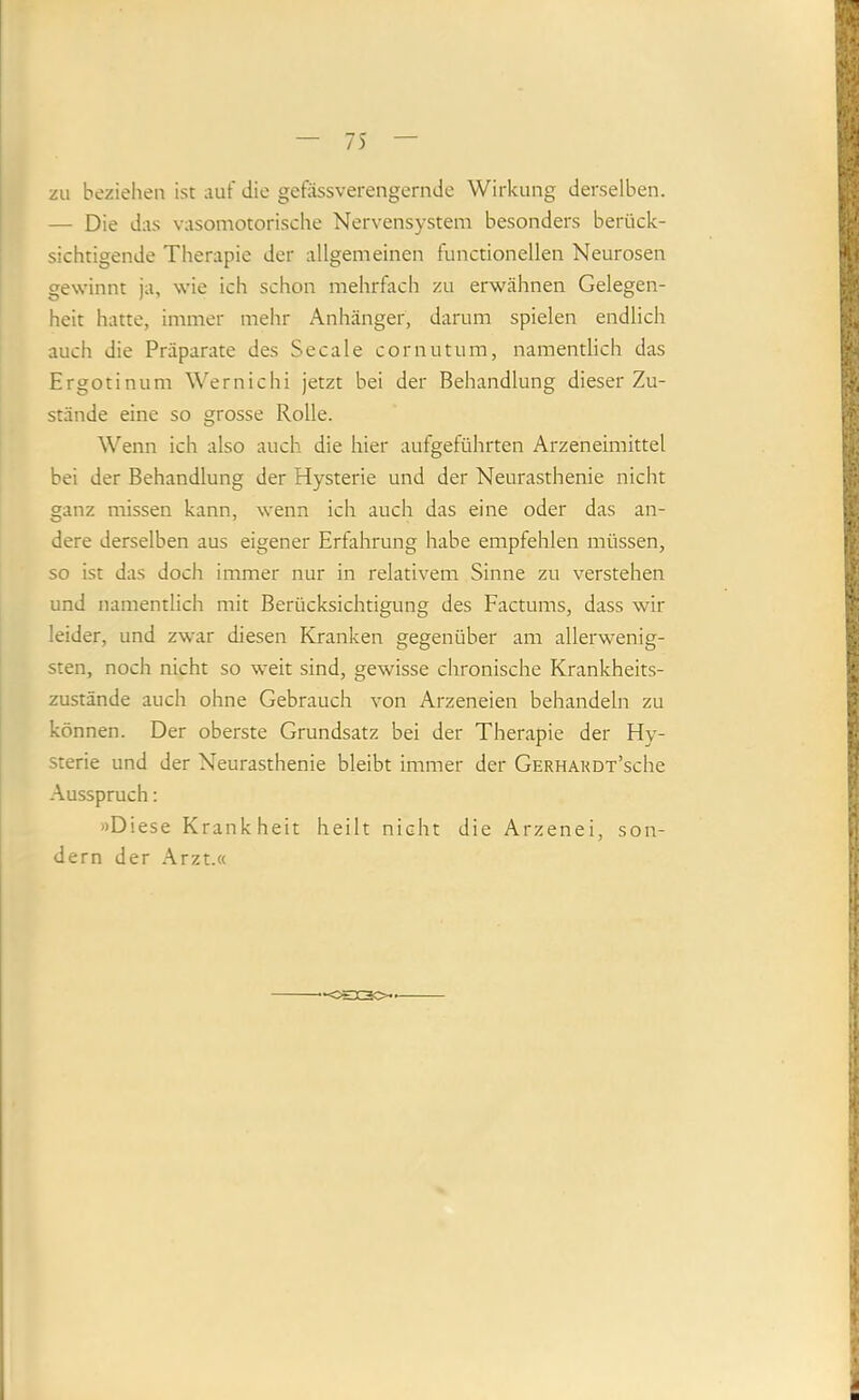 zu beziehen ist auf die gefässverengernde Wirkung derselben. — Die das vasomotorische Nervensystem besonders berück- sichtigende Therapie der allgemeinen functioneilen Neurosen gewinnt ja, wie ich schon mehrfach zu erwähnen Gelegen- heit hatte, immer mehr Anhänger, darum spielen endlich auch die Präparate des Secale cornutum, namentlich das Ergotinum Wernichi jetzt bei der Behandlung dieser Zu- stände eine so grosse Rolle. Wenn ich also auch die hier aufgeführten Arzeneimittel bei der Behandlung der Hysterie und der Neurasthenie nicht ganz missen kann, wenn ich auch das eine oder das an- dere derselben aus eigener Erfahrung habe empfehlen müssen, so ist das doch immer nur in relativem Sinne zu verstehen und namentlich mit Berücksichtigung des Factums, dass wir leider, und zwar diesen Kranken gegenüber am allerwenig- sten, noch nicht so weit sind, gewisse chronische Krankheits- zustände auch ohne Gebrauch von Arzeneien behandeln zu können. Der oberste Grundsatz bei der Therapie der Hy- sterie und der Neurasthenie bleibt immer der GERHAUDT’sche Ausspruch: »Diese Krankheit heilt nicht die Arzenei, son- dern der Arzt.«