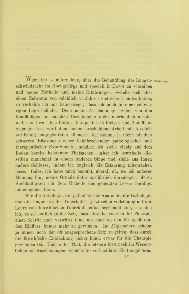 W enn ich es unternehme, über die Behandlung der Lungen- schwindsucht im Hochgebirge und speciell in Davos zu schreiben und meine Methode und meine Erfahrungen, welche sich über einen Zeitraum von reichlich 15 Jahren erstrecken, mitzutheilen, so verhehle ich mir keineswegs, dass ich mich in einer schwie- rigen Lage befinde. Denn meine Anschauungen gehen von den landläufigen in manchen Beziehungen nicht unerheblich ausein- ander und was dem Phthisistherapeuten in Fleisch und Blut über- gegangen ist, wird dem meine bescheidene Arbeit mit Aussicht auf Erfolg entgegentreten können? Ich komme ja nicht mit dem schweren Rüstzeug eigener bahnbrechender pathologischer und therapeutischer Experimente, sondern ich stehe einzig auf dem Boden bereits bekannter Thatsachen. Aber ich beurtheile die- selben manchmal in einem anderen Sinne und ziehe aus ihnen andere Schlüsse, indem ich zugleich die Erfahrung mitsprechen lasse. Indes, ich habe mich bemüht, überall da, wo ich anderer Meinung bin, meine Gründe dafür ausführlich darzulegen, deren Stichhaltigkeit ich dem Urtheile des geneigten Lesers beruhigt anheimgeben kann. Wie die Aetiologie, die pathologische Anatomie, die Pathologie und die Diagnostik der Tuberkulose jetzt schon vollständig auf der Lehre vom Koch’schen Tuberkelbacillus begründet sind, so meine ich, es sei endlich an der Zeit, dass dieselbe auch in der Therapie einen Schritt nach vorwärts thue, um auch da den ihr gebühren- den Einfluss immer mehr zu gewinnen. Im Allgemeinen scheint ja immer noch der oft ausgesprochene Satz zu gelten, dass durch die Koch'sche Entdeckung bisher kaum etwas für die Therapie gewonnen sei. Und in der That, die letztere fusst noch im Wesent- lichen auf Anschauungen, welche der vorbacillären Zeit angehören. 1* Einleitung.