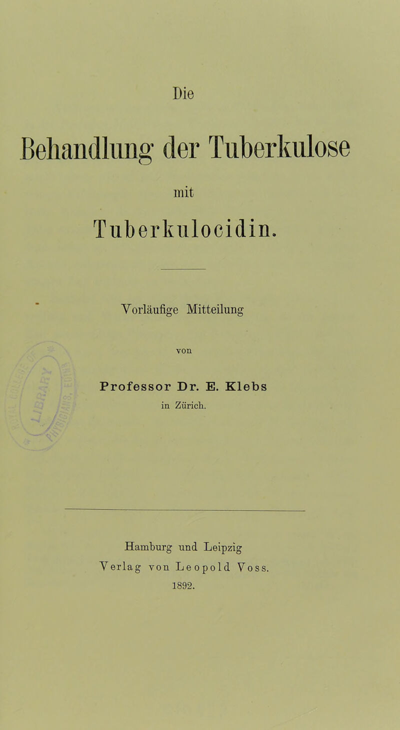 Die Behandlung der Tuberkulose mit Tuberkulocidin. Vorläufige Mitteilung von Professor Dr. E. Klebs in Zürich. Hamburg und Leipzig Verlag von Leopold Voss. 1892.