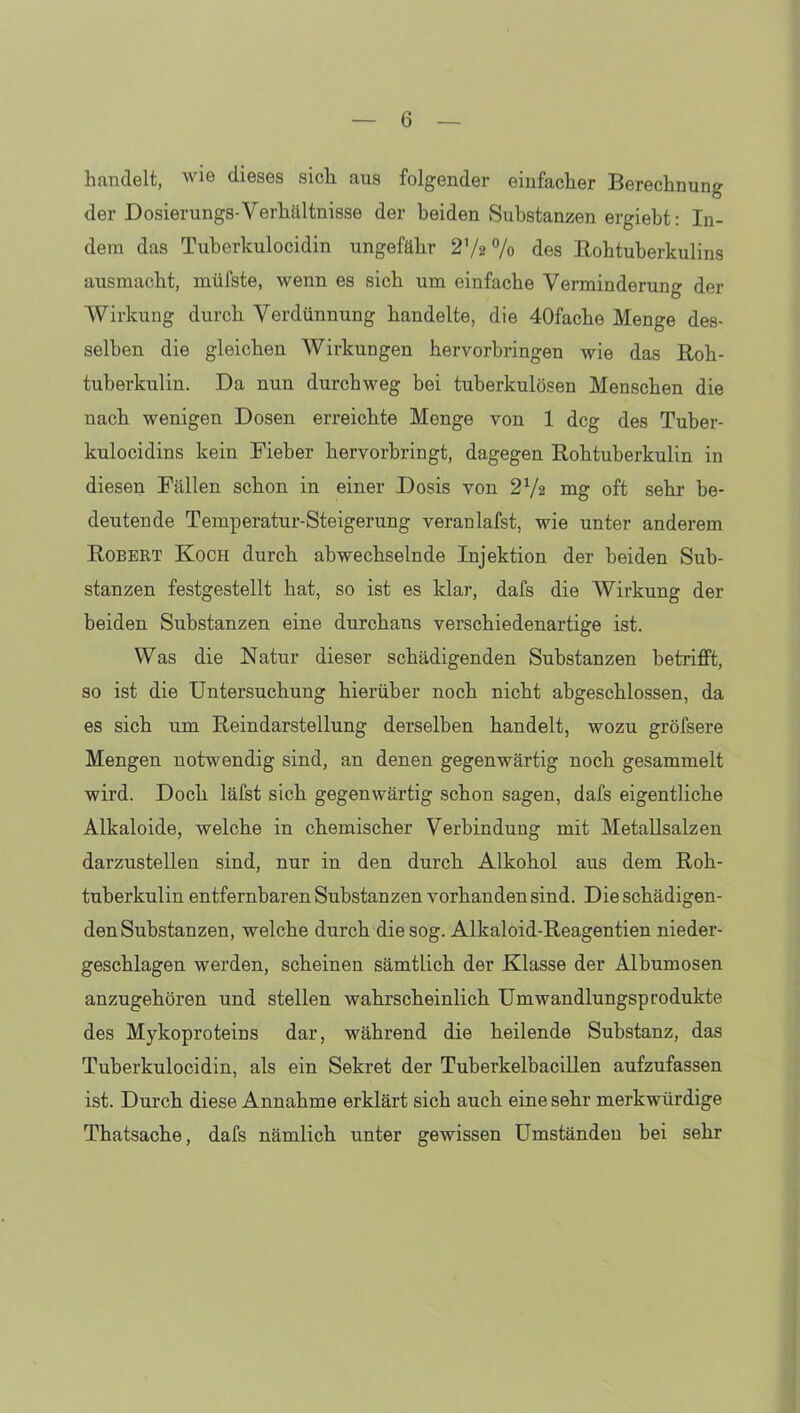 handelt, wie dieses sich aus folgender einfacher Berechnung der Dosierungs-Verhältnisse der beiden Substanzen ergiebt: In- dem das Tuberkulocidin ungefähr 27a % des Rohtuberkulins ausmacht, müfste, wenn es sich um einfache Verminderung der Wirkung durch Verdünnung handelte, die 40fache Menge des- selben die gleichen Wirkungen hervorbringen wie das Roh- tuberkulin. Da nun durchweg bei tuberkulösen Menschen die nach wenigen Dosen erreichte Monge von 1 dcg des Tuber- kulocidins kein Fieber hervorbringt, dagegen Rohtuberkulin in diesen Fällen schon in einer Dosis von 272 mg oft sehr be- deutende Temperatur-Steigerung voranlafst, wie unter anderem Robert Koch durch abwechselnde Injektion der beiden Sub- stanzen festgestellt hat, so ist es klar, dafs die Wirkung der beiden Substanzen eine durchans verschiedenartige ist. Was die Natur dieser schädigenden Substanzen betrifft, so ist die Untersuchung hierüber noch nicht abgeschlossen, da es sich um Reindarstellung derselben handelt, wozu gröfsere Mengen notwendig sind, an denen gegenwärtig noch gesammelt wird. Doch läfst sich gegenwärtig schon sagen, dafs eigentliche Alkaloide, welche in chemischer Verbindung mit Metallsalzen darzustellen sind, nur in den durch Alkohol aus dem Roh- tuberkulin entfernbaren Substanzen vorhanden sind. Die schädigen- den Substanzen, welche durch die sog. Alkaloid-Reagentien nieder- geschlagen werden, scheinen sämtlich der Klasse der Albumosen anzugehören und stellen wahrscheinlich Umwandlungsprodukte des Mykoproteins dar, während die heilende Substanz, das Tuberkulocidin, als ein Sekret der Tuberkelbacillen aufzufassen ist. Durch diese Annahme erklärt sich auch eine sehr merkwürdige Thatsache, dafs nämlich unter gewissen Umständen bei sehr