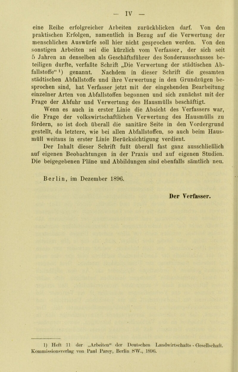eine Reihe erfolgreicher Arbeiten zurückblicken darf. Von den praktischen Erfolgen, namentlich in Bezug auf die Verwertung der menschlichen Auswürfe soll hier nicht gesprochen werden. Von den sonstigen Arbeiten sei die kürzlich vom Verfasser, der sich seit 5 Jahren an denselben als Geschäftsführer des Sonderausschusses be- teiligen durfte, verfaßte Schrift „Die Verwertung der städtischen Ab- fallstotfe“ *) genannt. Nachdem in dieser Schrift die gesamten städtischen Abfallstoffe und ihre Verwertung in den Grundzügen be- sprochen sind, hat Verfasser jetzt mit der eingehenden Bearbeitung einzelner Arten von Abfallstoffen begonnen und sich zunächst mit der Frage der Abfuhr und Verwertung des Hausmülls beschäftigt. Wenn es auch in erster Linie die Absicht des Verfassers war, die Frage der volkswirtschaftlichen Verwertung des Hausmülls zu fördern, so ist doch überall die sanitäre Seite in den Vordergrund gestellt, da letztere, wie bei allen Abfallstoffen, so auch beim Haus- müll weitaus in erster Linie Berücksichtigung verdient. Der Inhalt dieser Schrift fußt überall fast ganz ausschließlich auf eigenen Beobachtungen in der Praxis und auf eigenen Studien. Die beigegebenen Pläne und Abbildungen sind ebenfalls sämtlich neu. Berlin, im Dezember 1896. Der Verfasser. 1) Heft 11 der „Arbeiten“ der Deutschen Land wirtschafte - Gesellschaft. Kommissionsverlag von Paul Parey, Berlin SW., 1896.