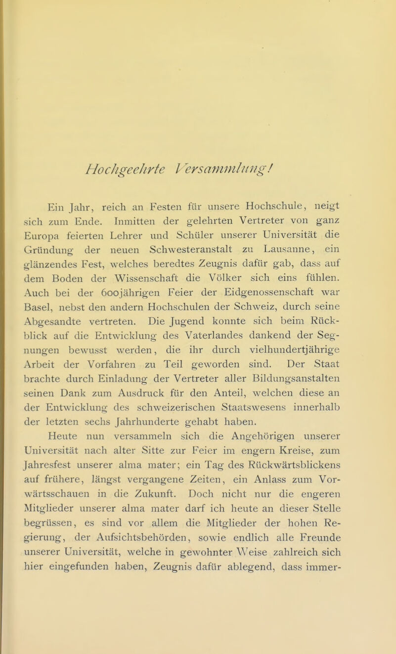 HocJigeelirte l ersaminli(7ig/ Ein Jahr, reich an Festen für unsere Hochschule, neigt sich zum Ende. Inmitten der gelehrten Vertreter von ganz Europa feierten Lehrer und Schüler unserer Universität die Gründung der neuen Schwesteranstalt zu Lausanne, ein glänzendes Fest, welches beredtes Zeugnis dafür gab, dass auf dem Boden der Wissenschaft die Völker sich eins fühlen. Auch bei der 600 jährigen Feier der Eidgenossenschaft war Basel, nebst den andern Hochschulen der Schweiz, durch seine Abgesandte vertreten. Die Jugend konnte sich beim Rück- blick auf die Entwicklung des Vaterlandes dankend der Seg- nungen bewusst werden, die ihr durch vielhundertjährige Arbeit der Vorfahren zu Teil geworden sind. Der Staat brachte durch Einladung der Vertreter aller Bildungsanstalten seinen Dank zum Ausdruck für den Anteil, welchen diese an der Entwicklung des schweizerischen Staatswesens innerhalb der letzten sechs Jahrhunderte gehabt haben. Heute nun versammeln sich die Angehörigen unserer Universität nach alter Sitte zur Feier im engern Kreise, zum Jahresfest unserer alma mater; ein Tag des Rückwärtsblickens auf frühere, längst vergangene Zeiten, ein Anlass zum Vor- wärtsschauen in die Zukunft. Doch nicht nur die engeren Mitglieder unserer alma mater darf ich heute an dieser Stelle begrüssen, es sind vor allem die Mitglieder der hohen Re- gierung, der Aufsichtsbehörden, sowie endlich alle Freunde unserer Universität, welche in gewohnter Weise zahlreich sich hier eingefunden haben, Zeugnis dafür ablegend, dass immer-