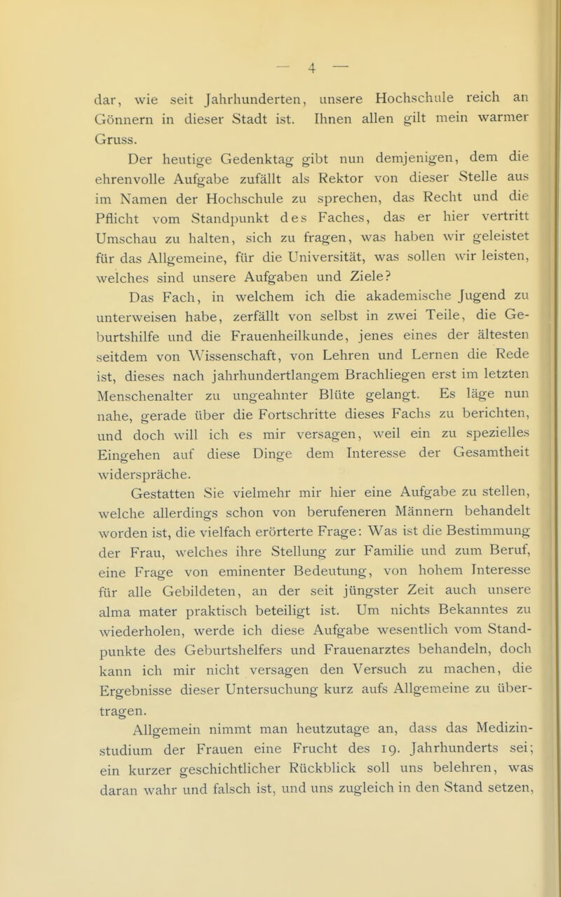 dar, wie seit Jahrhunderten, unsere Hochschule reich an Gönnern in dieser Stadt ist. Ihnen allen gilt mein warmer Gruss. Der heutige Gedenktag gibt nun demjenigen, dem die ehrenvolle Aufgabe zufällt als Rektor von dieser Stelle aus im Namen der Hochschule zu sprechen, das Recht und die Pflicht vom Standpunkt des Faches, das er hier vertritt Umschau zu halten, sich zu fragen, was haben wir geleistet für das Allgemeine, für die Universität, was sollen wir leisten, weiches sind unsere Aufgaben und Ziele? Das Fach, in welchem ich die akademische Jugend zu unterweisen habe, zerfällt von selbst in zwei Teile, die Ge- l3urtshilfe und die Frauenheilkunde, jenes eines der ältesten seitdem von Wissenschaft, von Lehren und Lernen die Rede ist, dieses nach jahrhundertlangem Brachliegen erst im letzten Menschenalter zu ungeahnter Blüte gelangt. Es läge nun nahe, gerade über die Fortschritte dieses Fachs zu berichten, und doch will ich es mir versagen, weil ein zu spezielles Eino-ehen auf diese Dinge dem Interesse der Gesamtheit widerspräche. Gestatten Sie vielmehr mir hier eine Aufgabe zu stellen, welche allerdings schon von berufeneren Männern behandelt worden ist, die vielfach erörterte Frage: Was ist die Bestimmung der Frau, welches ihre Stellung zur FamiKe und zum Beruf, eine Frage von eminenter Bedeutung, von hohem Interesse für alle Gebildeten, an der seit jüngster Zeit auch unsere alma mater praktisch beteiligt ist. Um nichts Bekanntes zu wiederholen, werde ich diese Aufgabe wesentlich vom Stand- punkte des Geburtshelfers und Frauenarztes behandeln, doch kann ich mir nicht versagen den Versuch zu machen, die Ergebnisse dieser Untersuchung kurz aufs Allgemeine zu über- tragen. Allgemein nimmt man heutzutage an, dass das Medizin- studium der Frauen eine Frucht des 19. Jahrhunderts sei; ein kurzer geschichtlicher Rückblick soll uns belehren, was daran wahr und falsch ist, und uns zugleich in den Stand setzen,