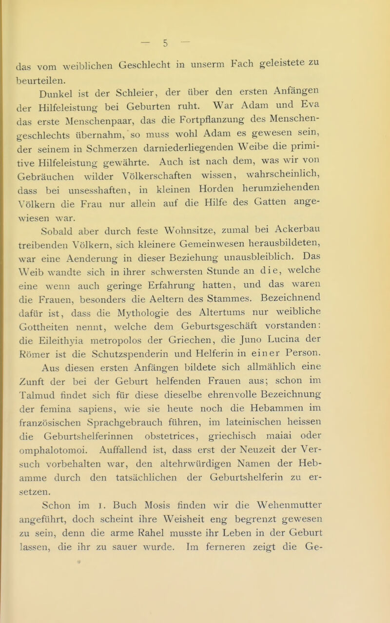 das vom weiblichen Geschlecht in unserm Fach geleistete zu beurteilen. Dunkel ist der Schleier, der über den ersten Anfängen der Hilfeleistung bei Geburten ruht. War Adam und Eva das erste Menschenpaar, das die Fortpflanzung des Menschen- geschlechts übernahm, so muss wohl Adam es gewesen sein, der seinem in Schmerzen darniederliegenden Weibe die primi- tive Hilfeleistung gewährte. Auch ist nach dem, was wir von Gebräuchen wilder Völkerschaften wissen, wahrscheinlich, dass bei unsesshaften, in kleinen Horden herumziehenden Völkern die Frau nur allein auf die Hilfe des Gatten ange- wiesen war. Sobald aber durch feste Wohnsitze, zumal bei Ackerbau treibenden Völkern, sich kleinere Gemeinwesen herausbildeten, war eine Aendenmg in dieser Beziehung unausbleibHch. Das Weib wandte sich in ihrer schwersten Stunde an die, welche eine wenn auch geringe Erfahrung hatten, und das waren die Frauen, besonders die Aeltern des Stammes. Bezeichnend dafür ist, dass die Mythologie des Altertums nur weibliche Gottheiten nennt, welche dem Geburtsgeschäft vorstanden: die Eileithyia metropolos der Griechen, die Juno Lucina der Römer ist die Schutzspenderin und Helferin in einer Person. Aus diesen ersten Anfängen bildete sich allmählich eine Zunft der bei der Geburt helfenden Frauen aus; schon im Talmud findet sich für diese dieselbe ehrenvolle Bezeichnung der femina sapiens, wie sie heute noch die Hebammen im französischen Sprachgebrauch führen, im lateinischen heissen die Geburtshelferinnen obstetrices, griechisch maiai oder omphalotomoi. Auffallend ist, dass erst der Neuzeit der Ver- such vorbehalten war, den altehrwürdigen Namen der Heb- amme durch den tatsächlichen der Geburtshelferin zu er- setzen. Schon im i. Buch Mosis linden wir die Wehenmutter angeführt, doch scheint ihre Weisheit eng begrenzt gewesen zu sein, denn die arme Rahel musste ihr Leben in der Geburt lassen, die ihr zu sauer wurde. Im ferneren zeigt die Ge-