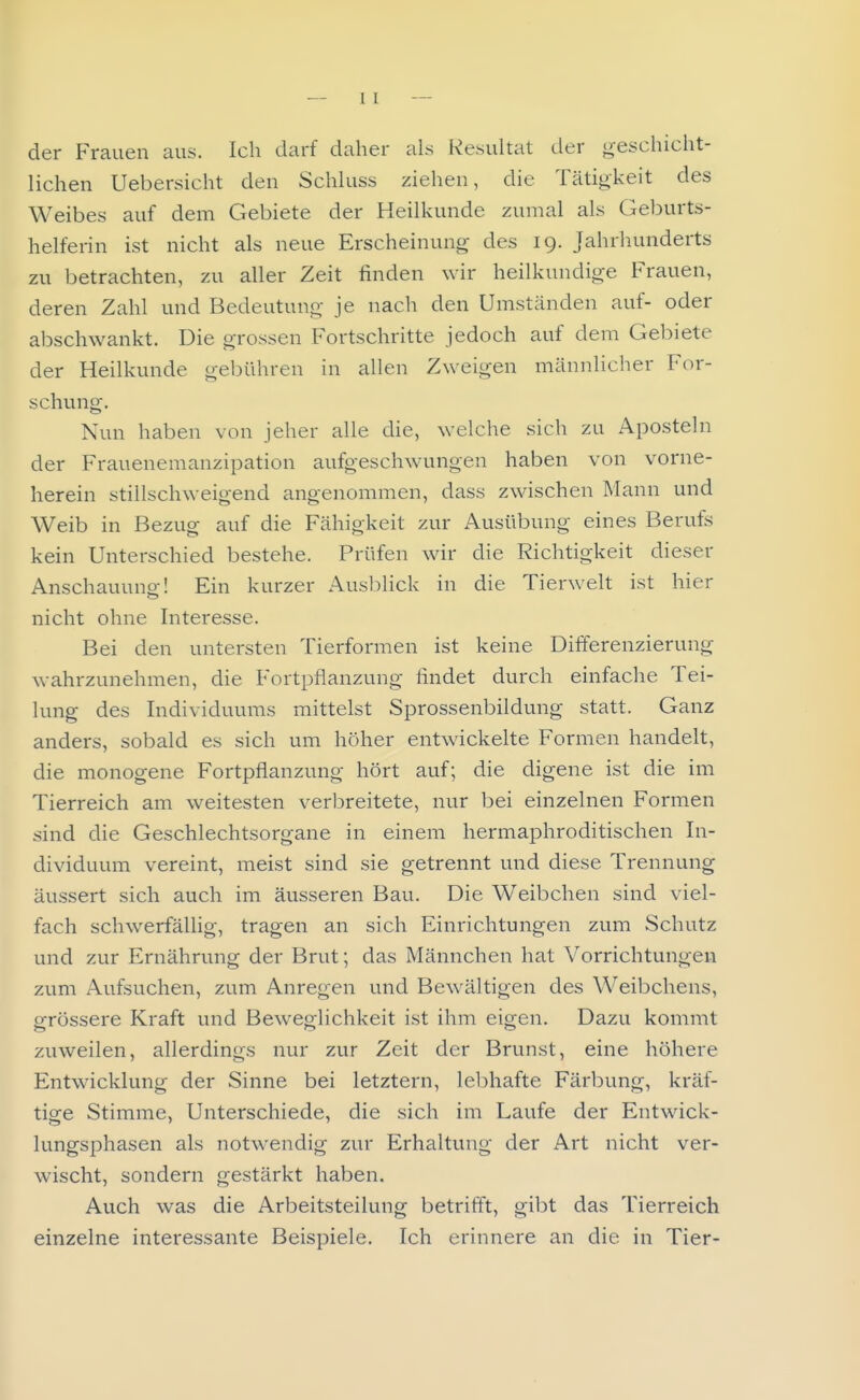 1 l der Frauen aus. Ich darf daher als Resultat der geschicht- lichen Uebersicht den Schluss ziehen, die Tätigkeit des Weibes auf dem Gebiete der Heilkunde zumal als Geburts- helferin ist nicht als neue Erscheinung- des 19. Jahrhunderts zu betrachten, zu aller Zeit finden wir heilkundige Frauen, deren Zahl und Bedeutung je nach den Umständen auf- oder abschwankt. Die grossen Fortschritte jedoch auf dem Gebiete der Heilkunde gebühren in allen Zweigen männlicher For- schung. Nun haben von jeher alle die, welche sich zu Aposteln der Frauenemanzipation aufgeschwungen haben von vorne- herein stillschweigend angenommen, dass zwischen Mann und Weib in Bezug auf die Fähigkeit zur Ausübung eines Berufs kein Unterschied bestehe. Prüfen wir die Richtigkeit dieser Anschauung;! Ein kurzer Auslolick in die Tierwelt ist hier nicht ohne Interesse. Bei den untersten Tierformen ist keine Differenzierung wahrzunehmen, die Fortpflanzung findet durch einfache Tei- lung des Individuums mittelst Sprossenbildung statt. Ganz anders, sobald es sich um höher entwickelte Formen handelt, die monogene Fortpflanzung hört auf; die digene ist die im Tierreich am weitesten verbreitete, nur bei einzelnen Formen sind die Geschlechtsorgane in einem hermaphroditischen In- dividuum vereint, meist sind .sie getrennt und diese Trennung äussert sich auch im äusseren Bau. Die Weibchen sind viel- fach schwerfällig, tragen an sich Einrichtungen zum Schutz und zur Ernährung der Brut; das Männchen hat Vorrichtungen zum Aufsuchen, zum Anregen und Bewältigen des Weibchens, grössere Kraft und Beweglichkeit ist ihm eigen. Dazu kommt zuweilen, allerdings nur zur Zeit der Brunst, eine höhere Entwicklung der Sinne bei letztern, lebhafte Färbung, kräf- tige Stimme, Unterschiede, die sich im Laufe der Entwick- lungsphasen als notwendig zur Erhaltung der Art nicht ver- wischt, sondern gestärkt haben. Auch was die Arbeitsteilung betrifft, gibt das Tierreich einzelne interessante Beispiele. Ich erinnere an die in Tier-