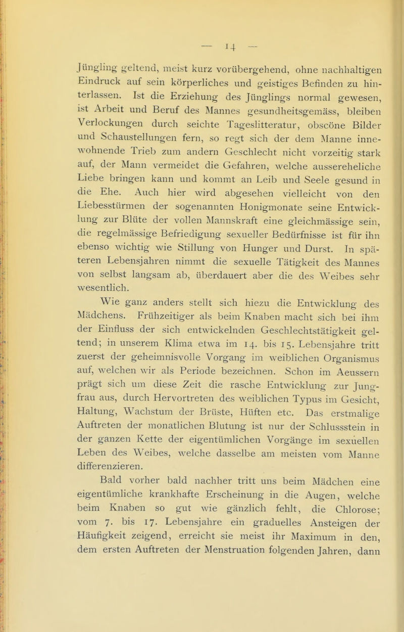 Jüiif^rling u-eltend, meist kurz vorübergehend, ohne nachhaltigen Eindruck auf sein körperliches und geistiges Befinden zu hin- terlassen. Ist die Erziehung des Jünglings normal gewesen, ist Arbeit und Beruf des Älannes gesundheitsgemäss, bleiben Verlockungen durch seichte Tageslitteratur, obscöne Bilder und Schaustellungen fern, so regt sich der dem Manne inne- wohnende Trieb zum andern Geschlecht nicht vorzeitip- stark auf, der Mann vermeidet die Gefahren, welche aussereheliche Liebe bringen kann und kommt an Leib und Seele gesund in die Ehe. Auch hier wird abgesehen vielleicht von den Liebesstürmen der sogenannten Honigmonate seine Entwick- lung zur Blüte der vollen Älannskraft eine gleichmässige sein, die regelmässige Befriedigung sexueller Bedürfnisse ist für ihn ebenso wichtig wie Stillung von Hunger und Durst. In spä- teren Lebensjahren nimmt die sexuelle Tätigkeit des Mannes von selbst langsam ab, überdauert aber die des Weibes sehr wesentlich. Wie ganz anders stellt sich hiezu die Entwicklung des Mädchens. Frühzeitiger als beim Knaben macht sich bei ihm der Einfluss der sich entwickelnden Geschlechtstätigkeit gel- tend; in unserem Klima etwa im 14. bis 15. Lebensjahre tritt zuerst der geheimnisvolle Vorgang im weiblichen Organismus auf, welchen wir als Periode bezeichnen. Schon im Aeussern prägt sich um diese Zeit die rasche Entwicklung zur Jung- frau aus, durch Hervortreten des weibhchen Typus im Gesicht, Haltung, Wachstum der Brüste, Hüften etc. Das erstmalioe Auftreten der monatlichen Blutung ist nur der Schlussstein in der ganzen Kette der eigentümlichen Vorgänge im sexuellen Leben des Weibes, welche dasselbe am meisten vom Manne differenzieren. Bald vorher bald nachher tritt uns beim Mädchen eine eigentümliche krankhafte Erscheinung in die Augen, welche beim Knaben so gut wie gänzlich fehlt, die Chlorose; vom 7. bis 17. Lebensjahre ein graduelles Ansteigen der Häufigkeit zeigend, erreicht sie meist ihr Maximum in den, dem ersten Auftreten der Menstruation folgenden Jahren, dann