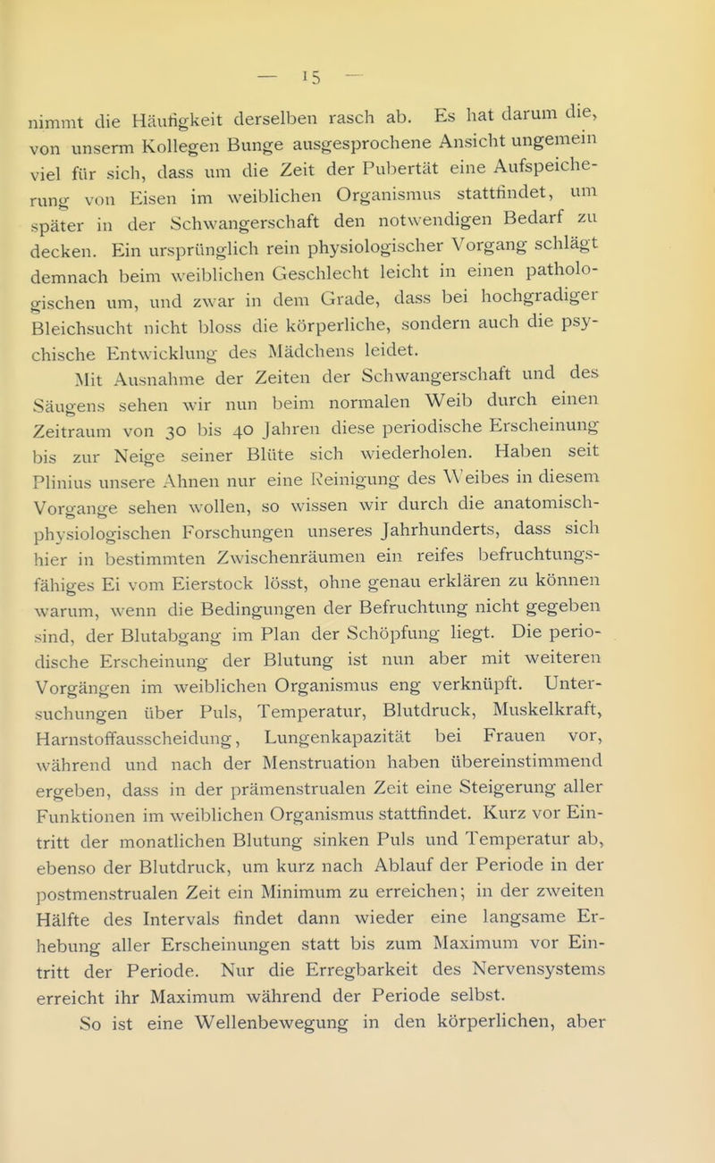 nimmt die Häutigkeit derselben rasch ab. Es hat darum die, von unserm Kollegen Bunge ausgesprochene Ansicht ungemeni viel für sich, dass um die Zeit der Pul^ertät eine Aufspeiche- rung von Eisen im weiblichen Organismus stattfindet, um später in der Schwangerschaft den notwendigen Bedarf zu decken. Ein ursprünglich rein physiologischer Vorgang schlägt demnach beim weiblichen Geschlecht leicht in einen patholo- gischen um, und zwar in dem Grade, dass bei hochgradiger Bleichsucht nicht bloss die körperliche, sondern auch die psy- chische Entwicklung des Mädchens leidet. Mit Ausnahme der Zeiten der Schwangerschaft und des Säugens sehen wir nun beim normalen Weib durch einen Zeitraum von 30 bis 40 Jahren diese periodische Erscheinung bis zur Neige seiner Blüte sich wiederholen. Haben seit Plinius unsere Ahnen nur eine Reinigung des Weibes in diesem Vorgange sehen wollen, so wissen wir durch die anatomisch- physiologischen Forschungen unseres Jahrhunderts, dass sich hier in bestimmten Zwischenräumen ein reifes befruchtungs- fähiges Ei vom Eierstock lösst, ohne genau erklären zu können warum, wenn die Bedingungen der Befruchtung nicht gegeben sind, der Blutabgang im Plan der Schöpfung liegt. Die perio- dische Erscheinung der Blutung ist nun aber mit weiteren Vorgängen im weiblichen Organismus eng verknüpft. Unter- suchungen über Puls, Temperatur, Blutdruck, Muskelkraft, Harnstoffausscheidung, Lungenkapazität bei Frauen vor, während und nach der Menstruation haben übereinstimmend ergeben, dass in der prämenstrualen Zeit eine Steigerung aller Funktionen im weiblichen Organismus stattfindet. Kurz vor Ein- tritt der monatlichen Blutung sinken Puls und Temperatur ab, ebenso der Blutdruck, um kurz nach Ablauf der Periode in der postmenstrualen Zeit ein Minimum zu erreichen; in der zweiten Hälfte des Intervals findet dann wieder eine langsame Er- hebung aller Erscheinungen statt bis zum Maximum vor Ein- tritt der Periode. Nur die Erregbarkeit des Nervensystems erreicht ihr Maximum während der Periode selbst. So ist eine Wellenbewegung in den körperlichen, aber