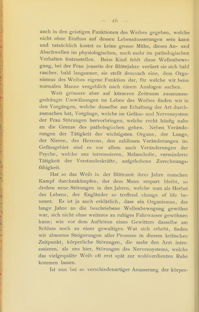 auch in den geistigen Funktionen des Weibes gegeben, welche nicht ohne Einfluss auf dessen Lebensäusserungen sein kann und tatsächlich kostet es keine grosse Mühe, dieses An- und Abschwellen im physiologischen, noch mehr im pathologischen Verhalten festzustellen. Beim Kind fehlt diese Wellenbewe- gung, bei der Frau jenseits der Blütejahre verliert sie sich bald rascher, bald langsamer, sie stellt demnach eine, dem Orga- nismus des Weibes eigene Funktion dar, für welche wir beim normalen Manne vergeblich nach einem Analogen suchen. Weit grössere aber auf kürzeren Zeitraum zusammen- gedrängte Umwälzungen im Leben des Weibes finden wir in den Vorgängen, welche dasselbe zur Erhaltung der Art durch- zumachen hat, Vorgänge, welche im Gefäss- und Nervensystem der Frau Störungen hervorbringen, welche recht häufig nahe an die Grenze des pathologischen gehen. Neben Verände- rungen der Tätigkeit der wichtigsten Organe, der Lunge, der Nieren, des Herzens, den zahllosen Veränderungen im Gefässgebiet sind es vor allem auch Veränderungen der Psyche, welche uns interessieren, Melancholie, verminderte Tätigkeit der Verstandeskräfte, aufgehobene Zurechnungs- fähigkeit. Hat so das Weib in der Blütezeit ihrer Jahre manchen Kampf durchzukämpfen, der dem Mann erspart bleibt, so drohen neue Störungen in den Jahren, welche man als Herbst des Lebens, der Engländer so treffend change of life be- nennt. Es ist ja auch erklärlich, dass ein Organismus, der lange Jahre an die beschriebene Wellenbewegung gewöhnt war, sich nicht ohne weiteres an ruhiges Fahrwasser gewöhnen kann; wie vor dem Aufhören eines Gewitters dasselbe am Schluss noch zu einer gewaltigen Wut sich erhebt, finden wir abnorme Steigerungen aller Prozesse in diesem kritischen Zeitpunkt, körperliche Störungen, die mehr den Arzt inter- essieren, als uns hier, Störungen des Nervensystems, welche das vielgequälte Weib oft erst spät zur wohlverdienten Ruhe kommen lassen. Ist nun bei so verschiedenartiger Aeusserung der körper-