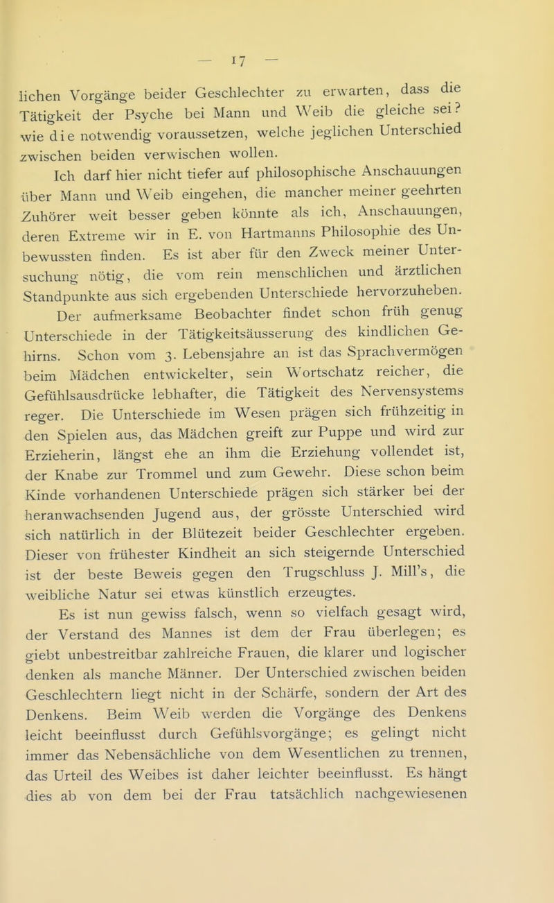 liehen Vorgänge beider Geschlechter zu erwarten, dass die Tätigkeit der Psyche bei Mann und Weib die gleiche sei? wie die notwendig voraussetzen, welche jeglichen Unterschied zwischen beiden verwischen wollen. Ich darf hier nicht tiefer auf philosophische Anschauungen über Mann und Weib eingehen, die mancher meiner geehrten Zuhörer weit besser geben könnte als ich, Anschauungen, deren Extreme wir in E. von Hartmanns Philosophie des Un- bewussten finden. Es ist aber für den Zweck meiner Unter- suchung nötig, die vom rein menschlichen und ärztlichen Standpunkte aus sich ergebenden Unterschiede hervorzuheben. Der aufmerksame Beobachter findet schon früh genug Unterschiede in der Tätigkeitsäusserung des kindlichen Ge- hirns. Schon vom 3. Lebensjahre an ist das Sprachvermögen beim Mädchen entwickelter, sein Wortschatz reicher, die Gefiihlsaiisdrücke lebhafter, die Tätigkeit des Nervensystems reger. Die Unterschiede im Wesen prägen sich frühzeitig in den Spielen aus, das Mädchen greift zur Puppe und wird zur Erzieherin, längst ehe an ihm die Erziehung vollendet ist, der Knabe zur Trommel und zum Gewehr. Diese schon beim Kinde vorhandenen Unterschiede prägen sich stärker bei der heranwachsenden Jugend aus, der grösste Unterschied wird sich natürHch in der Blütezeit beider Geschlechter ergeben. Dieser von frühester Kindheit an sich steigernde Unterschied ist der beste Beweis gegen den Trugschluss J. Mill's, die weibliche Natur sei etwas künstlich erzeugtes. Es ist nun gewiss falsch, wenn so vielfach gesagt wird, der Verstand des Mannes ist dem der Frau überlegen; es p-iebt unbestreitbar zahlreiche Frauen, die klarer und logischer denken als manche Männer. Der Unterschied zwischen beiden Geschlechtern liegt nicht in der Schärfe, sondern der Art des Denkens. Beim Weib werden die Vorgänge des Denkens leicht beeinflusst durch Gefühlsvorgänge; es gelingt nicht immer das Nebensächliche von dem Wesentlichen zu trennen, das Urteil des Weibes ist daher leichter beeinflusst. Es hängt dies ab von dem bei der Frau tatsächlich nachgewiesenen