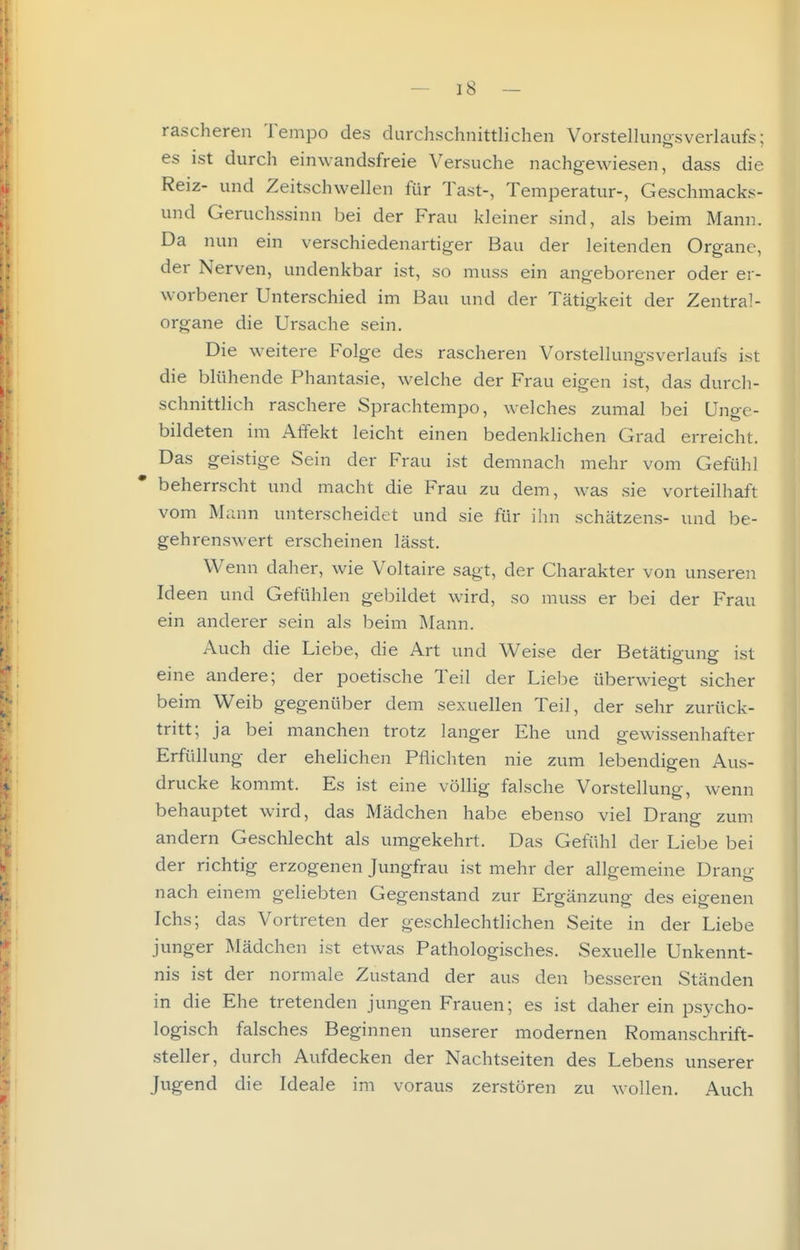 rascheren Tempo des durchschnittlichen Vorstellunasverlaufs; es ist durch einwandsfreie Versuche nachgewiesen, dass die Reiz- und Zeitschvvellen für Tast-, Temperatur-, Geschmacks- und Geruchssinn bei der Frau kleiner sind, als beim Mann. Da nun ein verschiedenartiger Bau der leitenden Organe, der Nerven, undenkbar ist, so muss ein angeborener oder er- worbener Unterschied im Bau und der Tätigkeit der Zentral- organe die Ursache sein. Die weitere Folge des rascheren Vorstellungsverlauls ist die blühende Phantasie, welche der Frau eigen ist, das durch- schnittlich raschere Sprachtempo, welches zumal bei Unge- bildeten im Affekt leicht einen bedenklichen Grad erreicht. Das geistige Sein der Frau ist demnach mehr vom Gefühl beherrscht und macht die Frau zu dem, was sie vorteilhaft vom Mann unterscheidet und sie für ihn schätzens- und be- gehrenswert erscheinen lässt. Wenn daher, wie Voltaire sagt, der Charakter von unseren Ideen und Gefühlen gebildet wird, so muss er bei der Frau ein anderer sein als beim ]\Iann. Auch die Liebe, die Art und Weise der Betätigung ist eine andere; der poetische Teil der Liebe überwiegt sicher beim Weib gegenüber dem sexuellen Teil, der sehr zurück- tritt; ja bei manchen trotz langer Ehe und gewissenhafter Erfüllung der ehelichen Pflichten nie zum lebendigen Aus- drucke kommt. Es ist eine völhg falsche Vorstellung, wenn behauptet wird, das Mädchen habe ebenso viel Drang zum andern Geschlecht als umgekehrt. Das Gefühl der Liebe bei der richtig erzogenen Jungfrau ist mehr der allgemeine Drang nach einem geliebten Gegenstand zur Ergänzung des eigenen Ichs; das Vortreten der geschlechtlichen Seite in der Liebe junger Mädchen ist etwas Pathologisches. Sexuelle Unkennt- nis ist der normale Zustand der aus den besseren Ständen in die Ehe tretenden jungen Frauen; es ist daher ein psycho- logisch falsches Beginnen unserer modernen Romanschrift- steller, durch Aufdecken der Nachtseiten des Lebens unserer Jugend die Ideale im voraus zerstören zu wollen. Auch