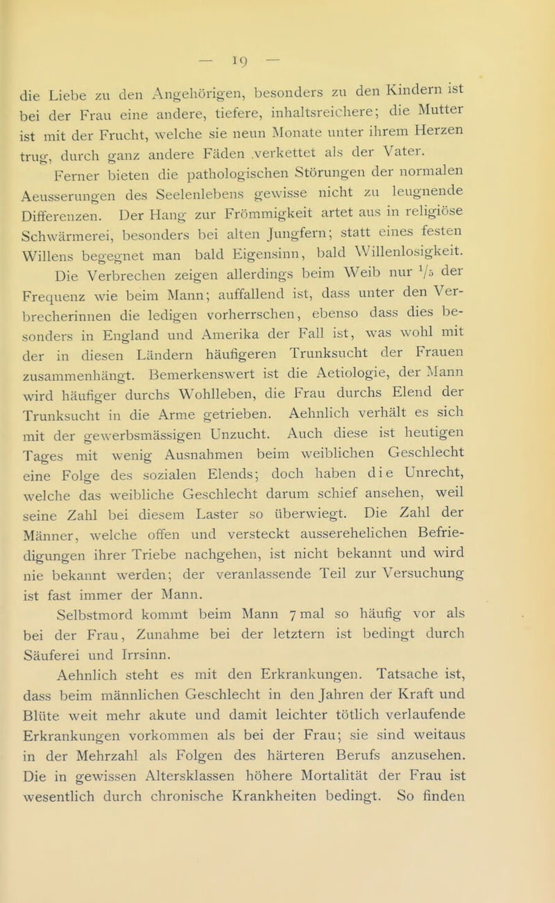 die Liebe zu den Angehörigen, besonders zu den Kindern ist bei der Frau eine andere, tiefere, inhaltsreichere; die Mutter ist mit der Frucht, welche sie neun Monate unter ihrem Herzen trug, durch ganz andere Fäden .verkettet als der Vater. Ferner bieten die pathologischen Störungen der normalen Aeusserungen des Seelenlebens gewisse nicht zu leugnende Differenzen. Der Hang zur Frömmigkeit artet aus in religiöse Schwärmerei, besonders bei alten Jungfern; statt eines festen Willens begegnet man bald Eigensinn, bald Willenlosigkeit. Die Verbrechen zeigen allerdings beim Weib nur der Frequenz wie beim Mann; auffallend ist, dass unter den Ver- brecherinnen die ledigen vorherrschen, ebenso dass dies be- sonders in England und Amerika der Fall ist, was wohl mit der in diesen Ländern häufigeren Trunksucht der Frauen zusammenhängt. Bemerkenswert ist die Aetiologie, der Mann wird häufiger durchs Wohlleben, die Frau durchs Elend der Trunksucht in die Arme getrieben. Aehnlich verhält es sich mit der gewerbsmässigen Unzucht. Auch diese ist heutigen Tages mit wenig Ausnahmen beim weiblichen Geschlecht eine Folge des sozialen Elends; doch haben die Unrecht, welche das weibliche Geschlecht darum schief ansehen, weil seine Zahl bei diesem Laster so überwiegt. Die Zahl der Männer, welche offen und versteckt ausserehelichen Befrie- digungen ihrer Triebe nachgehen, ist nicht bekannt und wird nie bekannt werden; der veranlassende Teil zur Versuchung ist fast immer der Mann. Selbstmord kommt beim Mann 7 mal so häufig vor als bei der Frau, Zunahme bei der letztern ist bedingt durch Säuferei und Irrsinn. Aehnlich steht es mit den Erkrankungen. Tatsache ist, dass beim männlichen Geschlecht in den Jahren der Kraft und Blüte weit mehr akute und damit leichter tötlich verlaufende Erkrankungen vorkommen als bei der Frau; sie sind weitaus in der Mehrzahl als Folgen des härteren Berufs anzusehen. Die in orewissen Altersklassen höhere Mortalität der Frau ist wesentlich durch chronische Krankheiten bedingt. So finden