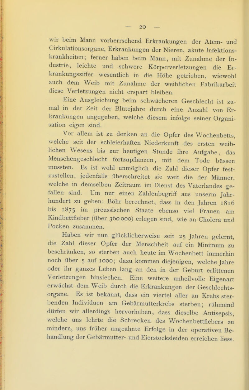wir beim Mann vorherrschend Erkrankungen der Atem- und Cirkulationsorgane, Erkrankungen der Nieren, akute Infektions- krankheiten; ferner haben beim Mann, mit Zunahme der In- dustrie, leichte und schwere Körperverletzungen die Er- krankungszißer wesentlich in die Höhe getrieben, wiewohl auch dem Weib mit Zunahme der weiblichen Fabrikarbeit diese Verletzungen nicht erspart bleiben. Eine Ausgleichung beim schwächeren Geschlecht ist zu- mal in der Zeit der Blütejahre durch eine Anzahl von Er- krankungen angegeben, welche diesem infolge seiner Organi- sation eigen sind. Vor allem ist zu denken an die Opfer des V.'ochenbetts, welche seit der schleierhaften Niederkunft des ersten weib- lichen Wesens bis zur heutigen Stunde ihre Aufgabe, das Menschengeschlecht fortzupflanzen, mit dem Tode büssen mussten. Es ist wohl unmöglich die Zahl dieser Opfer fest- zustellen, jedenfalls überschreitet sie weit die der Männer, welche in demselben Zeitraum im Dienst des Vaterlandes ge- fallen sind. Um nur einen Zahlenbegriff aus unserm Jahr- hundert zu geben: Böhr berechnet, dass in den Jahren 1816 bis 1875 im preussischen Staate ebenso viel Frauen am Kindbettfieber (über 360000) erlegen sind, wie an Cholera und Pocken zusammen. Haben wir nun glücklicherweise seit 25 Jahren gelernt, die Zahl dieser Opfer der Menschheit auf ein Minimum zu beschränken, so sterben auch heute im Wochenbett immerhin noch über 5 auf 1000; dazu kommen diejenigen, welche Jahre oder ihr ganzes Leben lang an den in der Geburt erlittenen Verletzungen hinsiechen. Eine weitere unheilvolle Eigenart erwächst dem Weib durch die Erkrankungen der Geschlechts- organe. Es ist bekannt, dass ein viertel aller an Krebs ster- benden Individuen am Gebärmutterkrebs sterben; rühmend dürfen wir allerdings hervorheben, dass dieselbe Antisepsis, welche uns lehrte die Schrecken des Wochenbettfiebers zu mindern, uns früher ungeahnte Erfolge in der operativen Be- handlung der Gebärmutter- und Eierstocksleiden erreichen Hess.