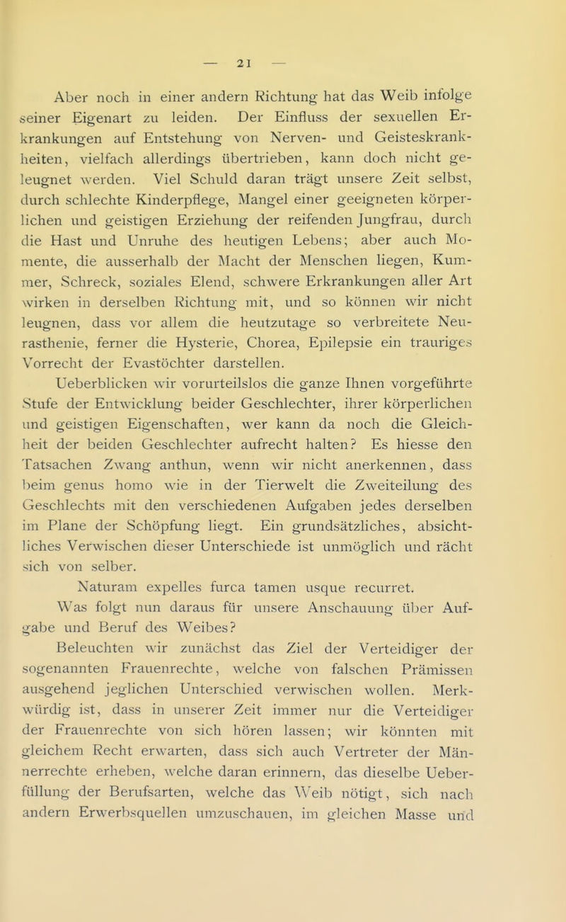 Aber noch in einer andern Richtung hat das Weib iniolge seiner Eigenart zu leiden. Der Einfluss der sexuellen Er- krankungen auf Entstehung von Nerven- und Geisteskrank- heiten, vielfach allerdings übertrieben, kann doch nicht ge- leugnet werden. Viel Schuld daran trägt unsere Zeit selbst, durch schlechte Kinderpflege, Mangel einer geeigneten körper- lichen und geistigen Erziehung der reifenden Jungfrau, durch die Hast und Unruhe des heutigen Lebens; aber auch Mo- mente, die ausserhalb der Macht der Menschen liegen, Kum- mer, Schreck, soziales Elend, schwere Erkrankungen aller Art wirken in derselben Richtung mit, und so können wir nicht leugnen, dass vor allem die heutzutage so verbreitete Neu- rasthenie, ferner die Hysterie, Chorea, Epilepsie ein trauriges Vorrecht der Evastöchter darstellen. Ueberblicken wir vorurteilslos die ganze Ihnen vorgeführte Stufe der Entwicklung beider Geschlechter, ihrer körperlichen und geistigen Eigenschaften, wer kann da noch die Gleich- heit der beiden Geschlechter aufrecht halten? Es hiesse den Tatsachen Zwang anthun, wenn wir nicht anerkennen, dass beim genus homo wie in der Tierwelt die Zweiteilung des Geschlechts mit den verschiedenen Aufgaben jedes derselben im Plane der Schöpfung liegt. Ein grundsätzliches, absicht- liches Verwischen dieser Unterschiede ist unmöglich und rächt sich von selber. Naturam expelles furca tamen usque recurret. Was folgt nun daraus für unsere Anschauung üljer Auf- gabe und Beruf des Weibes? Beleuchten wir zunächst das Ziel der Verteidio-er der sogenannten Frauenrechte, welche von falschen Prämissen ausgehend jeglichen Unterschied verwischen wollen. Merk- würdig ist, dass in unserer Zeit immer nur die Verteidiger der Frauenrechte von sich hören lassen; wir könnten mit gleichem Recht erwarten, dass sich auch Vertreter der Män- nerrechte erheben, welche daran erinnern, das dieselbe Ueber- füllung der Berufsarten, welche das Weib nötigt, sich nach andern Erwerbsquellen umzuschauen, im gleichen Masse und