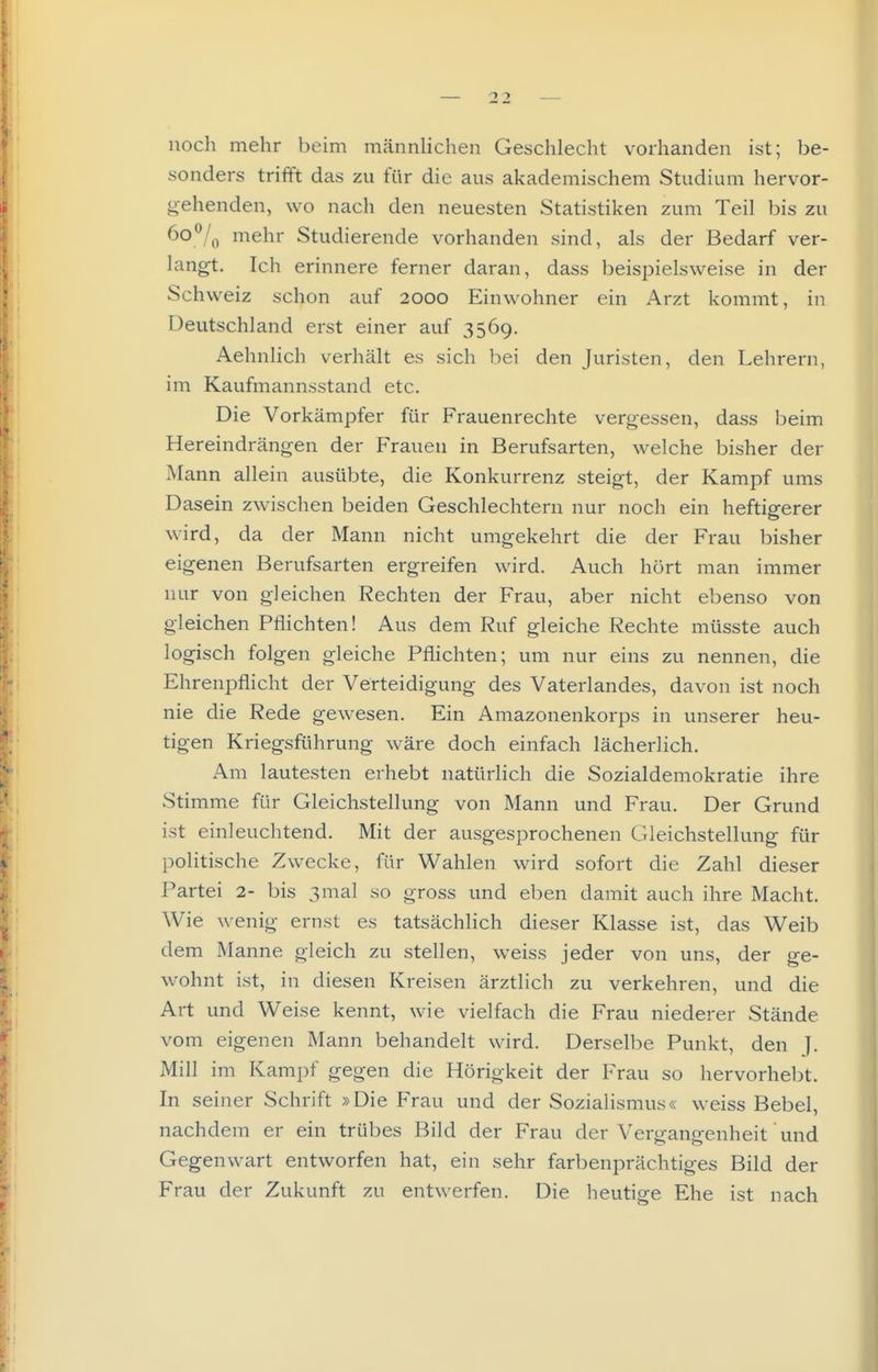 noch mehr beim männhchen Geschlecht vorhanden ist; be- sonders trifft das zu für die aus akademischem Studium hervor- gehenden, wo nach den neuesten Statistiken zum Teil bis zu (>o^Iq mehr Studierende vorhanden sind, als der Bedarf ver- langt. Ich erinnere ferner daran, dass beispielsweise in der Schweiz schon auf 2000 Einwohner ein Arzt kommt, in Deutschland erst einer auf 3569. Aehnlich verhält es sich bei den Juristen, den Lehrern, im Kaufmannsstand etc. Die Vorkämpfer für Frauenrechte vergessen, dass beim Hereindrängen der Frauen in Berufsarten, welche bisher der Mann allein ausübte, die Konkurrenz steigt, der Kampf ums Dasein zwischen beiden Geschlechtern nur noch ein heftigerer wird, da der Mann nicht umgekehrt die der Frau bisher eigenen Berufsarten ergreifen wird. Auch hört man immer nur von gleichen Rechten der Frau, aber nicht ebenso von gleichen Pflichten! Aus dem Ruf gleiche Rechte müsste auch logisch folgen gleiche Pflichten; um nur eins zu nennen, die Ehrenpflicht der Verteidigung des Vaterlandes, davon ist noch nie die Rede gewesen. Ein Amazonenkorps in unserer heu- tigen Kriegsführung wäre doch einfach lächerlich. Am lautesten erhebt natürlich die Sozialdemokratie ihre Stimme für Gleichstellung von Mann und Frau. Der Grund ist einleuchtend. Mit der ausgesprochenen Gleichstellung für politische Zwecke, für Wahlen wird sofort die Zahl dieser Partei 2- bis 3ma] so gross und eben damit auch ihre Macht. Wie wenig ernst es tatsächlich dieser Klasse ist, das Weib dem Manne gleich zu stellen, weiss jeder von uns, der ge- wohnt ist, in diesen Kreisen ärztlich zu verkehren, und die Art und Weise kennt, wie vielfach die Frau niederer Stände vom eigenen Mann behandelt wird. Derselbe Punkt, den J. Mill im Kampf gegen die Hörigkeit der Frau so hervorhel^t. In seiner Schrift »Die Frau und der Sozialismus« weiss Bebel, nachdem er ein trübes Bild der Frau der Vergangenheit und Gegenwart entworfen hat, ein sehr farbenprächtiges Bild der Frau der Zukunft zu entwerfen. Die heutige Ehe ist nach