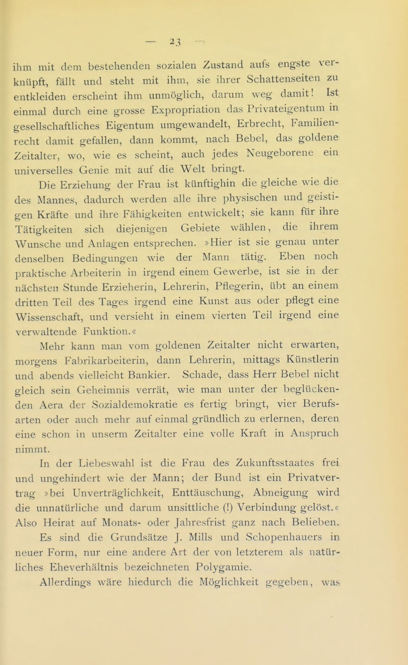 ihm mit dem bestehenden sozialen Zustand aufs engste ver- knüpft, fällt und steht mit ihm, sie ihrer Schattenseiten zu entkleiden erscheint ihm unmöglich, darum weg damit! Ist einmal durch eine grosse Expropriation das Privateigentum in gesellschaftliches Eigentum umgewandelt, Erbrecht, Familien- recht damit gefallen, dann kommt, nach Bebel, das goldene Zeitalter, wo, wie es scheint, auch jedes Neugeborene ein universelles Genie mit auf die Welt bringt. Die Erziehung der Frau ist künftighin die gleiche wie die des Mannes, dadurch werden alle ihre physischen und geisti- p-en Kräfte und ihre Fähigkeiten entwickelt; sie kann für ihre Tätigkeiten sich diejenigen Gebiete wählen, die ihrem Wunsche und Anlagen entsprechen. »Hier ist sie genau unter denselben Bedingungen wie der Mann tätig. Eben noch praktische Arbeiterin in irgend einem Gewerbe, ist sie in der nächsten Stunde Erzieherin, Lehrerin, Pflegerin, übt an einem dritten Teil des Tages irgend eine Kunst aus oder pflegt eine Wissenschaft, und versieht in einem vierten Teil irgend eine verwaltende Funktion.« Mehr kann man vom goldenen Zeitalter nicht erwarten, morgens Fabrikarbeiterin, dann Lehrerin, mittags Künstlerin und abends vielleicht Bankier. Schade, dass Herr Bebel nicht gleich sein Geheimnis verrät, wie man unter der beglücken- den Aera der Sozialdemokratie es fertig bringt, vier Berufs- arten oder auch mehr auf einmal gründlich zu erlernen, deren eine schon in unserm Zeitalter eine volle Kraft in Anspruch nimmt. In der Liebeswahl ist die Frau des Zukunftsstaates frei und ungehindert wie der Mann; der Bund ist ein Privatver- trag »bei Unverträglichkeit, Enttäuschung, Abneigung wird die unnatürliche und darum unsittliche (!) Verbindung gelöst.« Also Heirat auf Monats- oder Jahresfrist ganz nach Belieben. Es sind die Grundsätze J. Mills und Schopenhauers in neuer Form, nur eine andere Art der von letzterem als natür- liches Eheverhältnis bezeichneten Polygamie. Allerdings wäre hiedurch die Möglichkeit gegeben, was