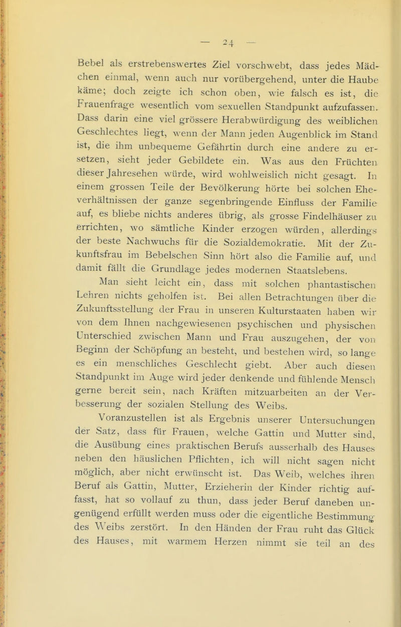 Bebel als erstrebenswertes Ziel vorschwebt, dass jedes Mäd- chen einmal, wenn auch nur vorübergehend, unter die Haube käme; doch zeigte ich schon oben, Avie falsch es ist, die Frauenfrage wesentlich vom sexuellen Standpunkt aufzufassen. Dass darin eine viel grössere Herabwürdigung des weiblichen Geschlechtes liegt, wenn der Mann jeden Augenblick im Stand ist, die ihm unbequeme Gefährtin durch eine andere zu er- setzen, sieht jeder Gebildete ein. Was aus den Früchten dieser Jahresehen würde, wird wohlweislich nicht o-esao-t. In einem grossen Teile der Bevölkerung hörte bei solchen Ehe- verhältnissen der ganze segenbringende Einfluss der Familie auf, es bliebe nichts anderes übrig, als grosse Findelhäuser zu errichten, wo sämtliche Kinder erzogen würden, allerdings der beste Nachwuchs für die Sozialdemokratie. Mit der Zu- kunftsfrau im Bebeischen Sinn hört also die Familie auf, und damit fällt die Grundlage jedes modernen Staatslebens. Man sieht leicht ein, dass mit solchen phantastischen Lehren nichts geholfen ist. Bei allen Betrachtungen über die Zukunftsstellung der Frau in unseren Kulturstaaten haben wir von dem Ihnen nachgewiesenen psychischen und physischen Unterschied zwischen Mann und Frau auszugehen, der von Beginn der Schöpfung an besteht, und bestehen wird, so lano e es ein menschliches Geschlecht giebt. Aber auch diesen Standpunkt im Auge wird jeder denkende und fühlende Menscli gerne bereit sein, nach Kräften mitzuarbeiten an der Ver- besserung der sozialen Stellung des Weibs. Voranzustellen ist als Ergebnis unserer Untersuchunp-en der Satz, dass für Frauen, welche Gattin und Mutter sind, die Ausübung eines praktischen Berufs ausserhalb des Hauses neigen den häuslichen Pflichten, ich will nicht sagen nicht möglich, aber nicht erwünscht ist. Das Weib, welches ihren Beruf als Gattin, Mutter, Erzieherin der Kinder richtig auf- fasst, hat so vollauf zu thun, dass jeder Beruf daneben un- genügend erfüllt werden muss oder die eigentliche Bestimmung des Weibs zerstört. In den Händen der Frau ruht das Glück des Hauses, mit warmem Herzen nimmt sie teil an des