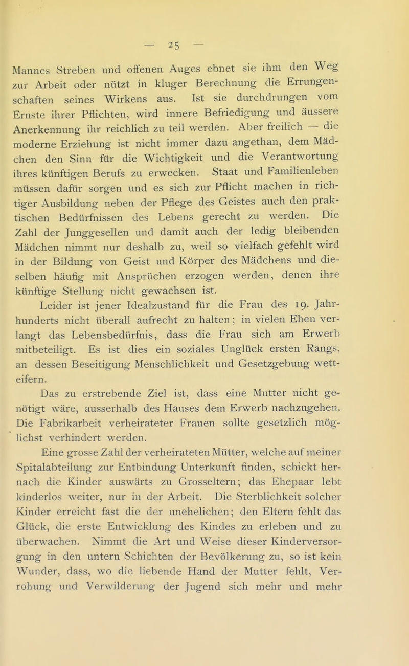 Mannes Streben und offenen Auges ebnet sie ihm den Weg zur Arbeit oder nützt in kluger Berechnung die Errungen- schaften seines Wirkens aus. Ist sie durchdrungen vom Ernste ihrer Pflichten, wird innere Befriedigung und äussere Anerkennung ihr reichUch zu teil werden. Aber freilich — die moderne Erziehung ist nicht immer dazu angethan, dem Mäd- chen den Sinn für die Wichtigkeit und die Verantwortung ihres künftigen Berufs zu erwecken. Staat und Familienleben müssen dafür sorgen und es sich zur Pflicht machen in rich- tiger Ausbildung neben der Pflege des Geistes auch den prak- tischen Bedürfnissen des Lebens gerecht zu werden. Die Zahl der Junggesellen und damit auch der ledig bleibenden Mädchen nimmt nur deshalb zu, weil so vielfach gefehlt wird in der Bildung von Geist und Körper des Mädchens und die- selben häufig mit Ansprüchen erzogen werden, denen ihre künftige Stellung nicht gewachsen ist. Leider ist jener Idealzustand für die Frau des 19. Jahr- hunderts nicht überall aufrecht zu halten ; in vielen Ehen ver- langt das Lebensbedürfnis, dass die Frau sich am Erwerb mitbeteiligt. Es ist dies ein soziales Unglück ersten Rangs, an dessen Beseitigung Menschlichkeit und Gesetzgebung wett- eifern. Das zu erstrebende Ziel ist, dass eine Mutter nicht ge- nötigt wäre, ausserhalb des Hauses dem Erwerb nachzugehen. Die Fabrikarbeit verheirateter Frauen sollte gesetzlich mög- lichst verhindert werden. Eine grosse Zahl der verheirateten Mütter, welche auf meiner Spitalabteilung zur Entbindung Unterkunft finden, schickt her- nach die Kinder auswärts zu Grosseltern; das Ehepaar lebt kinderlos weiter, nur in der Arbeit. Die Sterblichkeit solcher Kinder erreicht fast die der unehelichen; den Eltern fehlt das Glück, die erste Entwicklung des Kindes zu erleben und zu überwachen. Nimmt die Art und Weise dieser Kinderversor- gung in den untern Schichten der Bevölkerung zu, so ist kein Wunder, dass, wo die liebende Hand der Mutter fehlt, Ver- rohung und Verwilderung der Jugend sich mehr und mehr
