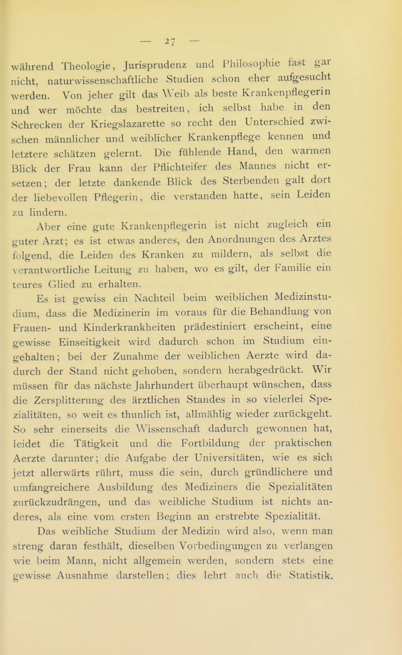während Theologie, Jurisprudenz und Philosophie fast gar nicht, naturwissenschaftliche Studien schon eher aufgesucht werden. Von jeher gilt das Weib als beste Krankenpflegerin und wer möchte das bestreiten, ich selbst habe in den Schrecken der Kriegslazarette so recht den Unterschied zwi- schen männlicher und weiblicher Krankenpflege kennen und letztere schätzen gelernt. Die fühlende Hand, den warmen Blick der Frau kann der Pflichteifer des Mannes nicht er- setzen; der letzte dankende Blick des Sterbenden galt dort der liebevollen Pflegerin, die verstanden hatte, sein Leiden zu lindern. Aber eine gute Krankenpflegerin ist nicht zugleich ein guter Arzt; es ist etwas anderes, den Anordnungen des Arztes folo-end, die Leiden des Kranken zu mildern, als selbst die verantwortliche Leitung zu haben, wo es gilt, der Familie ein teures Glied zu erhalten. Es ist o-ewiss ein Nachteil beim weiblichen Medizinstu- dium, dass die Medizinerin im voraus für die Behandlung von Frauen- und Kinderkrankheiten prädestiniert erscheint, eine gewisse Einseitigkeit wird dadurch schon im Studium ein- p-ehalten; bei der Zunahme der weiblichen Aerzte wird da- durch der Stand nicht gehoben, sondern herabgedrückt. Wir müssen für das nächste Jahrhundert überhaupt wünschen, dass die Zersplitterung des ärztlichen Standes in so vielerlei Spe- zialitäten, so weit es thunlich ist, allmählig wieder zurückgeht. So sehr einerseits die Wissenschaft dadurch gewonnen hat, leidet die Tätigkeit und die Fortbildung der praktischen Aerzte darunter; die Aufgabe der Universitäten, wie es sich jetzt allerwärts rührt, muss die sein, durch gründlichere und umfangreichere Ausbildung des Mediziners die Spezialitäten zurückzudrängen, und das weibliche Studium ist nichts an- deres, als eine vom ersten Beginn an erstrebte Spezialität. Das weibliche Studium der Medizin wird also, wenn man streng daran festhält, dieselben Vorbedingungen zu verlangen wie beim Mann, nicht allgemein werden, sondern stets eine gewisse Ausnahme darstellen; dies lehrt auch die Statistik.
