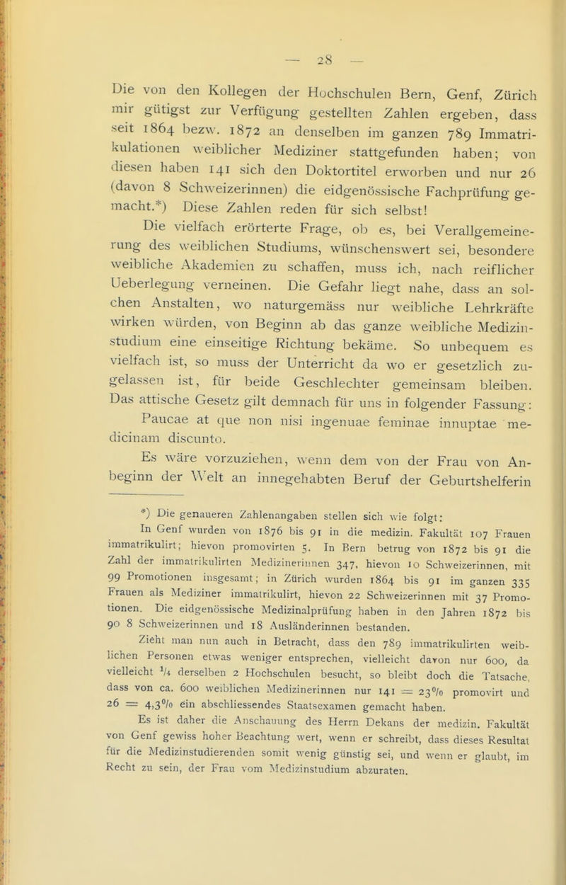 Die von den Kollegen der Hochschulen Bern, Genf, Zürich mir gütigst zur Verfügung gestellten Zahlen ergeben, dass seit 1864 bezw. 1872 an denselben im ganzen 789 Immatri- kulationen weiblicher Mediziner stattgefunden haben; von diesen haben 141 sich den Doktortitel erworben und nur 26 (davon 8 Schweizerinnen) die eidgenössische Fachprüfung ge- macht.*) Diese Zahlen reden für sich selbst! Die vielfach erörterte Frage, ob es, bei Verallgemeine- rung des weiblichen Studiums, wünschenswert sei, besondere weibliche Akademien zu schaffen, muss ich, nach reiflicher Ueberlegung verneinen. Die Gefahr liegt nahe, dass an sol- chen Anstalten, wo naturgemäss nur weibliche Lehrkräfte wirken würden, von Beginn ab das ganze w^eibliche Medizin- studium eine einseitige Richtung bekäme. So unbequem es vielfach ist, so muss der Unterricht da wo er gesetzlich zu- gelassen ist, für beide Geschlechter gemeinsam bleiben. Das attische Gesetz gilt demnach für uns in folgender Fassuno-: Paucae at que non nisi ingenuae feminae innuptae me- dicinam discunto. Es wäre vorzuziehen, wenn dem von der Frau von An- beginn der Welt an innegehabten Beruf der Geburtshelferin *) Die genaueren Zahlenangaben stellen sich wie folgt: In Genf wurden von 1876 bis 91 in die medizin. Fakultät 107 Frauen immatrikulirt; hievon promovirten 5. In Bern betrug von 1872 bis 91 die Zahl der immairikulirlen Medizinerinnen 347. hievon 10 Schweizerinnen, mit 99 Promotionen insgesamt; in Zürich wurden 1864 bis 91 im ganzen 335 Frauen als Mediziner immatrikulirt, hievon 22 Schweizerinnen mit 37 Promo- tionen. Die eidgenössische Medizinalprüfung haben in den Jahren 1872 bis 90 8 Schweizerinnen und 18 Ausländerinnen bestanden. Zieht man nun auch in Betracht, dass den 789 immatrikulirten weib- lichen Personen etwas weniger entsprechen, vielleicht davon nur 600, da vielleicht Vi derselben 2 Hochschulen besucht, so bleibt doch die Tatsache, dass von ca. 600 weiblichen Medizinerinnen nur 141 ^ 23% promovirt und 26 = 4,30/0 ein abschliessendes Staatsexamen gemacht haben. Es ist daher die Anschaining des Herrn Dekans der medizin. Fakultät von Genf gewiss hoher Beachtung wert, wenn er schreibt, dass dieses Resultat für die Medizinstudierenden somit wenig günstig sei, und wenn er glaubt, im Recht zu sein, der Frau vom Medizinstudium abzuraten.