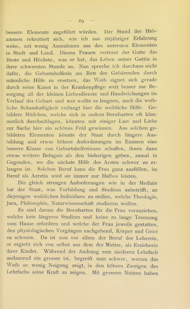 bessere Elemente zugeführt würden. Der Stand der Heb- ammen rekrutiert sich, wie ich aus 20jähriger Erfahrung weiss, mit wenio- Ausnahmen aus den untersten Elementen in Stadt und Land. Diesen Frauen vertraut der Gatte das Beste und Höchste, was er hat, das Leben seiner Gattin in ihrer schwersten Stunde an. Nun spreche ich durchaus nicht dafür, die Geburtshelferin am Bett der Gebärenden durch männliche Hilfe zu ersetzen, das Weib eignet sich gerade durch seine Kunst in der Krankenpflege weit besser zur Be- sorgung all der kleinen Liebesdienste und Handreichungen im Verlauf der Geburt und wer wollte es leugnen, auch die weib- liche Schamhaftigkeit verlangt hier die weibliche Hilfe. Ge- bildete Mädchen, welche sich in andern Berufsarten oft küm- merlich durchschlagen, könnten mit einiger Lust und Liebe zur Sache hier ein schönes Feld gewinnen. Aus solchen ge- bildeten Elementen könnte der Staat durch längere Aus- bildung und etwas höhere Anforderungen im Examen eine bessere Klasse von Geburtshelferinnen schaffen, ihnen dann etwas weitere Befugnis als den bisherigen geben, zumal in Gegenden, wo die nächste Hilfe des Arztes schwer zu er- langen ist. Solchen Beruf kann die Frau ganz ausfüllen, im Beruf als Aerztin wird sie immer nur Halbes leisten. Die gleich strengen Anforderungen wie in der Medizin hat der Staat, was Vorbildung und Studium anbetrifft, an diejenigen weiblichen Individuen zu stellen, welche Theologie, Jura, Philosophie, Naturwissenschaft studieren wollen. Es sind darum die Berufsarten für die Frau vorzuziehen, welche kein längeres Studium und keine zu lange Trennung vom Hause erfordern und welche der Frau jeweils gestatten, den physiologischen Vorgängen nachgebend, Körper und Geist zu schonen. Da ist nun vor allem der Beruf der Lehrerin, er ergiebt sich von selbst aus dem der Mutter, als Erzieherin ihrer Kinder. Während der Andrang zum niederen Lehrfach andauernd ein gro.sser ist, begreift man schwer, warum das Weib so wenig Neigung zeigt, in den höhern Zweigen des Lehrfachs seine Kraft zu zeigen. Mit grossem Nutzen haben