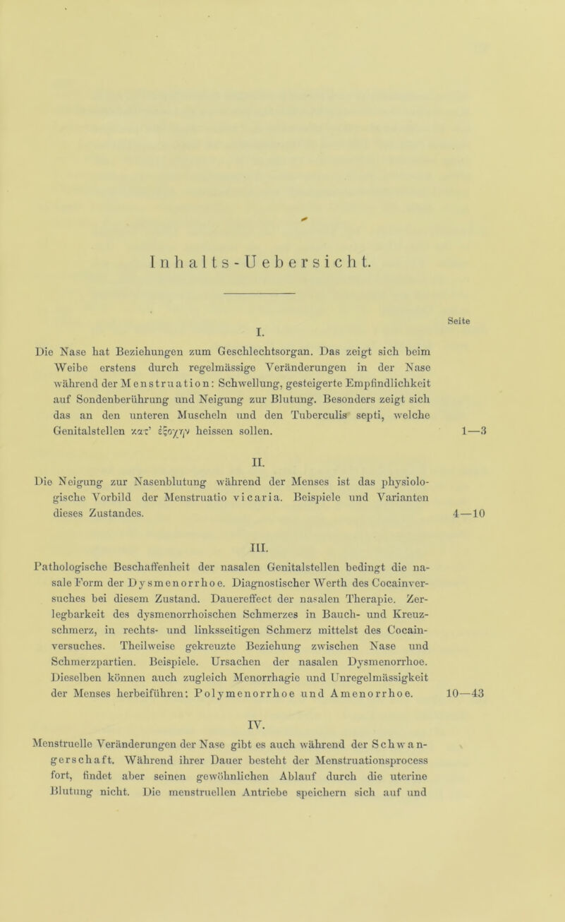 I. Die Nase hat Beziehungen zum Geschlechtsorgan. Das zeigt sich beim Weibe erstens durch regelmässige Veränderungen in der Nase während der Menstruation: Schwellung, gesteigerte Empfindlichkeit auf Sondenberührung und Neigung zur Blutung. Besonders zeigt sich das an den unteren Muscheln und den Tuberculis septi, welche Genitalstellen y.tz' heissen sollen. II. Die Neigung zur Nasenblutung während der Menses ist das physiolo- gische Vorbild der Menstruatio vicaria. Beispiele und Varianten dieses Zustandes. III. Pathologische Beschafienheit der nasalen Genital stellen bedingt die na- sale Form der Dysmenorrhoe. Diagnostischer Werth des Cocainver- suches bei diesem Zustand. Dauereffect der nasalen Therapie. Zer- legbarkeit des dysmenorrhoischen Schmerzes in Bauch- und Kreuz- schmerz, in rechts- und linksseitigen Schmerz mittelst des Cocain- versuches. Theilweise gekreuzte Beziehung zwischen Nase und Schmerzpartien. Beispiele. Ursachen der nasalen Dysmenorrhoe. Dieselben können auch zugleich Menorrhagie und Unregelmässigkeit der Menses herbeiführen: Polymenorrhoe und Amenorrhoe. IV. Menstruelle Veränderungen der Nase gibt es auch während der Schwan- gerschaft. Während ihrer Dauer besteht der Menstruationsprocess fort, findet aber seinen gewöhnlichen Ablauf durch die uterine Blutung nicht. Die menstruellen Antriebe speichern sich auf und Seite 1—3 4—10 10—43
