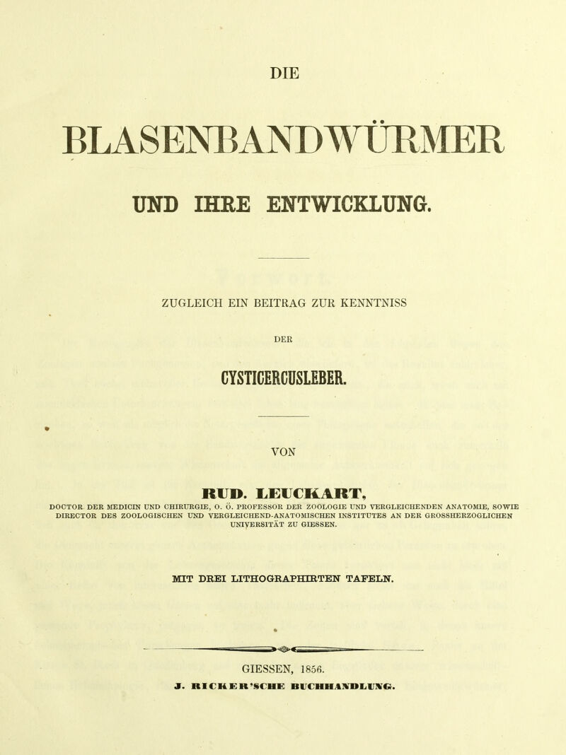 DIE BLASENBANDWÜRMER UND IHBE ENTWICKLUNG. ZUGLEICH EIN BEITRAG ZUR KENNTNISS DER CYSTICERCUSLEBER. VON RH». 1,EUCKART, DOCTOR DER MEDICIN UND CHIRTJRGIE, O. O. PROFESSOR DER ZOOLOGIE UND VERGLEICHENDEN ANATOMIE, SOWIE DIRECTOR DES ZOOLOGISCHEN UND VERGLEICHEND-ANATOMISCHEN INSTITUTES AN DER GROSSHERZOGLICHEN UNIVERSITÄT ZU GIESSEN. MIT DREI LITHOGRAPHIRTEN TAFELN. I I GIESSEN, 185ß. J. RICHER'SCHE BlTCHHAIVDliIJIVC}.